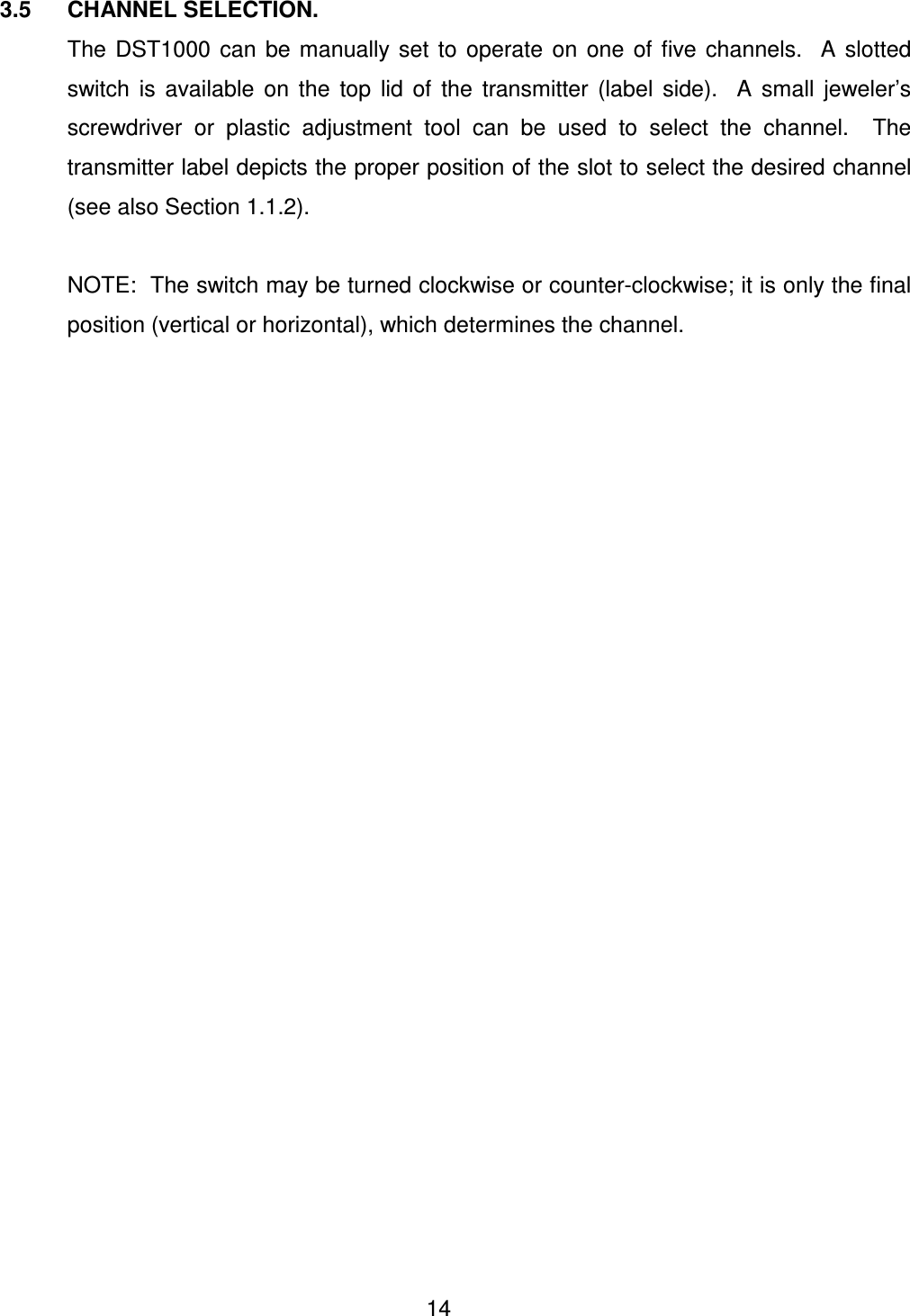  14 3.5  CHANNEL SELECTION. The  DST1000  can  be  manually set  to  operate  on  one  of  five  channels.    A  slotted switch  is  available  on  the  top  lid  of  the  transmitter  (label  side).    A  small  jeweler&rsquo;s screwdriver  or  plastic  adjustment  tool  can  be  used  to  select  the  channel.    The transmitter label depicts the proper position of the slot to select the desired channel (see also Section 1.1.2).   NOTE:  The switch may be turned clockwise or counter-clockwise; it is only the final position (vertical or horizontal), which determines the channel.    