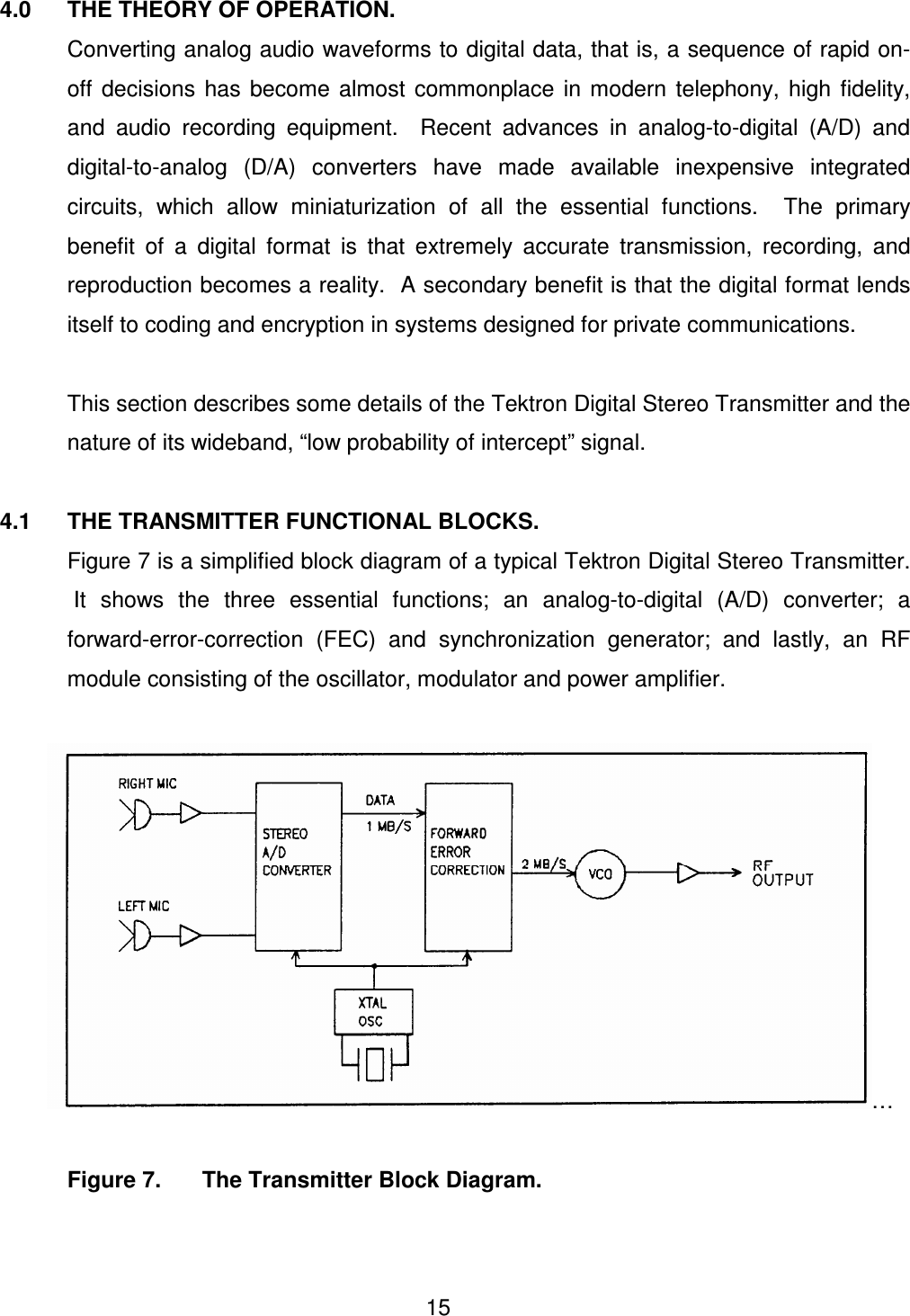  15 4.0  THE THEORY OF OPERATION.   Converting analog audio waveforms to digital data, that is, a sequence of rapid on-off  decisions  has  become  almost  commonplace  in  modern  telephony,  high  fidelity, and  audio  recording  equipment.    Recent  advances  in  analog-to-digital  (A/D)  and digital-to-analog  (D/A)  converters  have  made  available  inexpensive  integrated circuits,  which  allow  miniaturization  of  all  the  essential  functions.    The  primary benefit  of  a  digital  format  is  that  extremely  accurate  transmission,  recording,  and reproduction becomes a reality.  A secondary benefit is that the digital format lends itself to coding and encryption in systems designed for private communications.    This section describes some details of the Tektron Digital Stereo Transmitter and the nature of its wideband, &ldquo;low probability of intercept&rdquo; signal.  4.1  THE TRANSMITTER FUNCTIONAL BLOCKS.   Figure 7 is a simplified block diagram of a typical Tektron Digital Stereo Transmitter.  It  shows  the  three  essential  functions;  an  analog-to-digital  (A/D)  converter;  a forward-error-correction  (FEC)  and  synchronization  generator;  and  lastly,  an  RF module consisting of the oscillator, modulator and power amplifier.         &hellip;      Figure 7.   The Transmitter Block Diagram.   