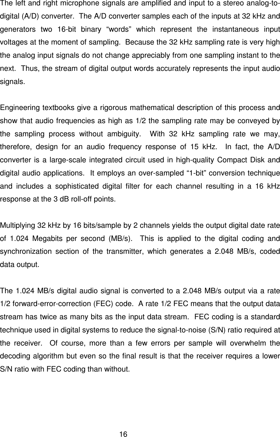  16   The left and right microphone signals are amplified and input to a stereo analog-to-digital (A/D) converter.  The A/D converter samples each of the inputs at 32 kHz and generators  two  16-bit  binary  &ldquo;words&rdquo;  which  represent  the  instantaneous  input voltages at the moment of sampling.  Because the 32 kHz sampling rate is very high the analog input signals do not change appreciably from one sampling instant to the next.  Thus, the stream of digital output words accurately represents the input audio signals.    Engineering textbooks give a rigorous mathematical description of this process and show that audio frequencies as high as 1/2 the sampling rate may be conveyed by the  sampling  process  without  ambiguity.    With  32  kHz  sampling  rate  we  may, therefore,  design  for  an  audio  frequency  response  of  15  kHz.    In  fact,  the  A/D converter  is  a  large-scale  integrated  circuit  used  in  high-quality  Compact  Disk  and digital audio applications.  It employs an over-sampled &ldquo;1-bit&rdquo; conversion technique and  includes  a  sophisticated  digital  filter  for  each  channel  resulting  in  a  16  kHz response at the 3 dB roll-off points.    Multiplying 32 kHz by 16 bits/sample by 2 channels yields the output digital date rate of  1.024  Megabits  per  second  (MB/s).    This  is  applied  to  the  digital  coding  and synchronization  section  of  the  transmitter,  which  generates  a  2.048  MB/s,  coded data output.    The 1.024 MB/s digital audio signal is converted to a 2.048 MB/s output via a  rate 1/2 forward-error-correction (FEC) code.  A rate 1/2 FEC means that the output data stream has twice as many bits as the input data stream.  FEC coding is a standard technique used in digital systems to reduce the signal-to-noise (S/N) ratio required at the  receiver.    Of  course,  more  than  a  few  errors  per  sample  will  overwhelm  the decoding algorithm but even so the final result is that the receiver requires a lower S/N ratio with FEC coding than without.         