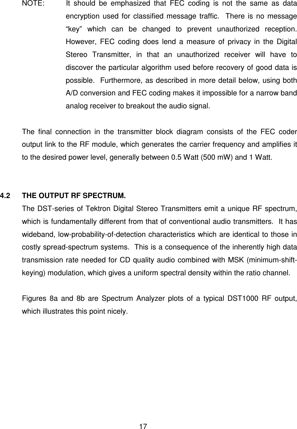  17      NOTE:    It  should  be  emphasized  that  FEC  coding  is  not  the  same  as  data encryption  used  for  classified  message  traffic.    There  is  no  message &ldquo;key&rdquo;  which  can  be  changed  to  prevent  unauthorized  reception.  However,  FEC  coding  does  lend  a  measure  of  privacy  in  the  Digital Stereo  Transmitter,  in  that  an  unauthorized  receiver  will  have  to discover the particular algorithm used before recovery of good data is possible.  Furthermore, as described in more detail below, using both A/D conversion and FEC coding makes it impossible for a narrow band analog receiver to breakout the audio signal.    The  final  connection  in  the  transmitter  block  diagram  consists  of  the  FEC  coder output link to the RF module, which generates the carrier frequency and amplifies it to the desired power level, generally between 0.5 Watt (500 mW) and 1 Watt.   4.2    THE OUTPUT RF SPECTRUM.   The DST-series of Tektron Digital Stereo Transmitters emit a unique RF spectrum, which is fundamentally different from that of conventional audio transmitters.  It has wideband, low-probability-of-detection characteristics which are identical to those in costly spread-spectrum systems.  This is a consequence of the inherently high data transmission rate needed for CD quality audio combined with MSK (minimum-shift-keying) modulation, which gives a uniform spectral density within the ratio channel.    Figures  8a  and  8b  are  Spectrum  Analyzer  plots  of  a  typical  DST1000  RF  output, which illustrates this point nicely.    