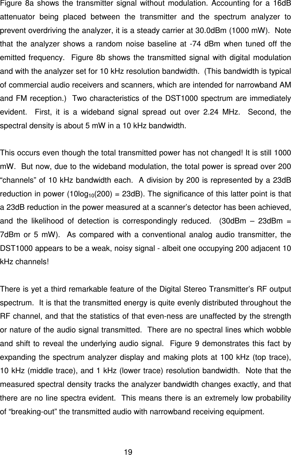  19   Figure  8a  shows  the  transmitter  signal  without  modulation.  Accounting  for  a  16dB attenuator  being  placed  between  the  transmitter  and  the  spectrum  analyzer  to prevent overdriving the analyzer, it is a steady carrier at 30.0dBm (1000 mW).  Note that  the  analyzer  shows  a  random  noise  baseline  at  -74  dBm  when  tuned  off  the emitted  frequency.    Figure  8b  shows  the  transmitted  signal  with  digital  modulation and with the analyzer set for 10 kHz resolution bandwidth.  (This bandwidth is typical of commercial audio receivers and scanners, which are intended for narrowband AM and FM reception.)  Two characteristics of the DST1000 spectrum are immediately evident.    First,  it  is  a  wideband  signal  spread  out  over  2.24  MHz.    Second,  the spectral density is about 5 mW in a 10 kHz bandwidth.    This occurs even though the total transmitted power has not changed! It is still 1000 mW.  But now, due to the wideband modulation, the total power is spread over 200 &ldquo;channels&rdquo; of 10 kHz bandwidth each.  A division by 200 is represented by a 23dB reduction in power (10log10(200) = 23dB). The significance of this latter point is that a 23dB reduction in the power measured at a scanner&rsquo;s detector has been achieved, and  the  likelihood  of  detection  is  correspondingly  reduced.    (30dBm  &ndash;  23dBm  = 7dBm  or  5  mW).    As  compared  with  a  conventional  analog  audio  transmitter,  the DST1000 appears to be a weak, noisy signal - albeit one occupying 200 adjacent 10 kHz channels!    There is yet a third remarkable feature of the Digital Stereo Transmitter&rsquo;s RF output spectrum.  It is that the transmitted energy is quite evenly distributed throughout the RF channel, and that the statistics of that even-ness are unaffected by the strength or nature of the audio signal transmitted.  There are no spectral lines which wobble and  shift to reveal  the underlying audio  signal.    Figure 9 demonstrates this fact  by expanding the  spectrum analyzer display and  making plots at 100 kHz (top  trace), 10 kHz (middle trace), and 1 kHz (lower trace) resolution bandwidth.  Note that the measured spectral density tracks the analyzer bandwidth changes exactly, and that there are no line spectra evident.  This means there is an extremely low probability of &ldquo;breaking-out&rdquo; the transmitted audio with narrowband receiving equipment.  