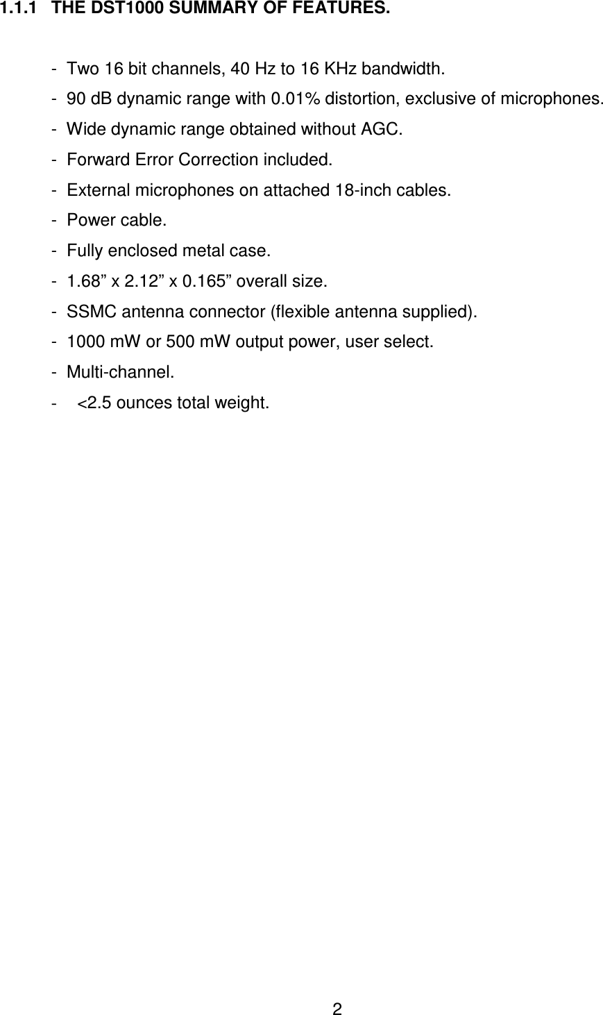  2 1.1.1  THE DST1000 SUMMARY OF FEATURES.    -  Two 16 bit channels, 40 Hz to 16 KHz bandwidth.   -  90 dB dynamic range with 0.01% distortion, exclusive of microphones.   -  Wide dynamic range obtained without AGC.   -  Forward Error Correction included.   -  External microphones on attached 18-inch cables.   -  Power cable.   -  Fully enclosed metal case.   -  1.68&rdquo; x 2.12&rdquo; x 0.165&rdquo; overall size.   -  SSMC antenna connector (flexible antenna supplied).   -  1000 mW or 500 mW output power, user select. -  Multi-channel. -  <2.5 ounces total weight. 
