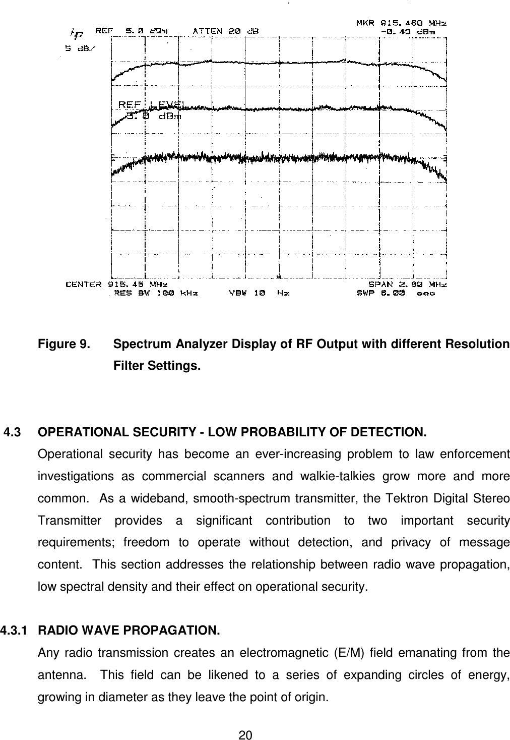  20         Figure 9.  Spectrum Analyzer Display of RF Output with different Resolution Filter Settings.      4.3  OPERATIONAL SECURITY - LOW PROBABILITY OF DETECTION.   Operational  security  has  become  an  ever-increasing  problem  to  law  enforcement investigations  as  commercial  scanners  and  walkie-talkies  grow  more  and  more common.   As  a  wideband, smooth-spectrum transmitter, the Tektron  Digital Stereo Transmitter  provides  a  significant  contribution  to  two  important  security requirements;  freedom  to  operate  without  detection,  and  privacy  of  message content.  This section addresses the relationship  between  radio wave propagation, low spectral density and their effect on operational security.  4.3.1   RADIO WAVE PROPAGATION.   Any  radio  transmission  creates  an  electromagnetic  (E/M)  field  emanating  from  the antenna.    This  field  can  be  likened  to  a  series  of  expanding  circles  of  energy, growing in diameter as they leave the point of origin. 
