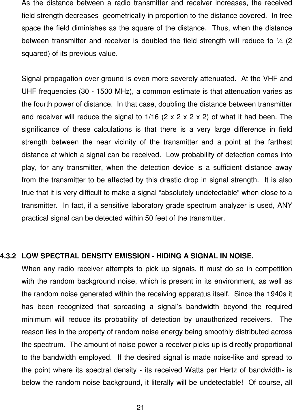  21    As  the  distance  between  a  radio  transmitter  and  receiver  increases,  the  received field strength decreases  geometrically in proportion to the distance covered.  In free space the field diminishes as the square of the distance.  Thus, when the distance between  transmitter  and  receiver  is  doubled  the  field  strength  will  reduce  to  &frac14;  (2 squared) of its previous value.    Signal propagation over ground is even more severely attenuated.  At the VHF and UHF frequencies (30 - 1500 MHz), a common estimate is that attenuation varies as the fourth power of distance.  In that case, doubling the distance between transmitter and receiver will reduce the signal to 1/16 (2 x 2 x 2 x 2) of what it had been. The significance  of  these  calculations  is  that  there  is  a  very  large  difference  in  field strength  between  the  near  vicinity  of  the  transmitter  and  a  point  at  the  farthest distance at which a signal can be received.  Low probability of detection comes into play,  for  any  transmitter,  when  the  detection  device  is  a  sufficient  distance  away from the transmitter to be affected by this drastic drop in signal strength.  It is also true that it is very difficult to make a signal &ldquo;absolutely undetectable&rdquo; when close to a transmitter.  In fact, if a sensitive laboratory grade spectrum analyzer is used, ANY practical signal can be detected within 50 feet of the transmitter.   4.3.2   LOW SPECTRAL DENSITY EMISSION - HIDING A SIGNAL IN NOISE.   When any  radio  receiver  attempts  to  pick  up  signals,  it  must  do  so  in  competition with the random background  noise,  which is present  in its environment, as well as the random noise generated within the receiving apparatus itself.  Since the 1940s it has  been  recognized  that  spreading  a  signal&rsquo;s  bandwidth  beyond  the  required minimum  will  reduce  its  probability  of  detection  by  unauthorized  receivers.    The reason lies in the property of random noise energy being smoothly distributed across the spectrum.  The amount of noise power a receiver picks up is directly proportional to the bandwidth employed.  If the desired signal is made noise-like and spread to the  point  where  its  spectral  density  -  its  received Watts  per  Hertz  of  bandwidth-  is below the random noise background, it literally will be undetectable!  Of course, all 
