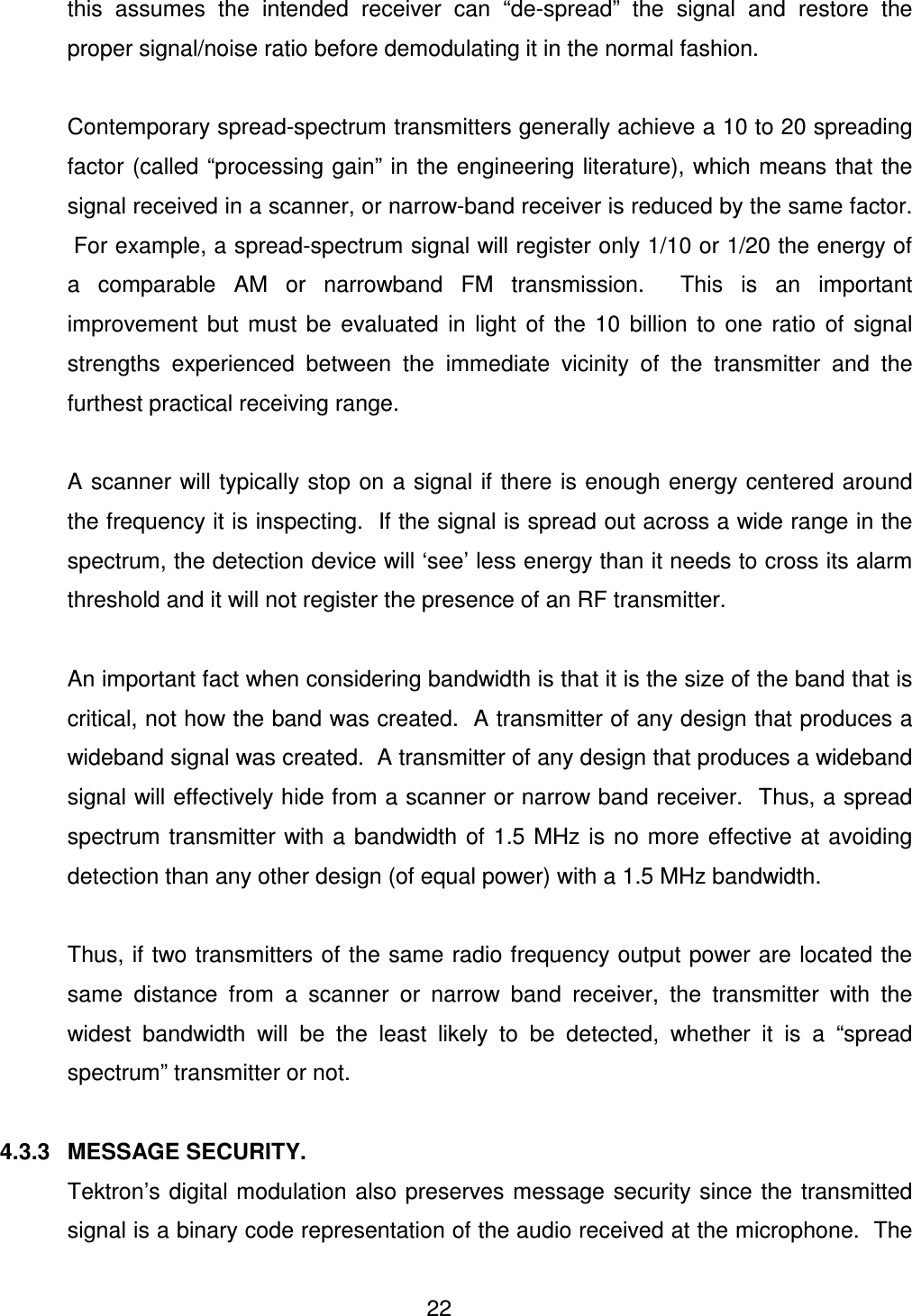  22 this  assumes  the  intended  receiver  can  &ldquo;de-spread&rdquo;  the  signal  and  restore  the proper signal/noise ratio before demodulating it in the normal fashion.  Contemporary spread-spectrum transmitters generally achieve a 10 to 20 spreading factor (called &ldquo;processing gain&rdquo; in the engineering literature), which means that the signal received in a scanner, or narrow-band receiver is reduced by the same factor.  For example, a spread-spectrum signal will register only 1/10 or 1/20 the energy of a  comparable  AM  or  narrowband  FM  transmission.    This  is  an  important improvement  but  must  be  evaluated  in  light  of  the  10  billion  to  one  ratio  of  signal strengths  experienced  between  the  immediate  vicinity  of  the  transmitter  and  the furthest practical receiving range.    A scanner will typically stop on a signal if there is enough energy centered around the frequency it is inspecting.  If the signal is spread out across a wide range in the spectrum, the detection device will &lsquo;see&rsquo; less energy than it needs to cross its alarm threshold and it will not register the presence of an RF transmitter.    An important fact when considering bandwidth is that it is the size of the band that is critical, not how the band was created.  A transmitter of any design that produces a wideband signal was created.  A transmitter of any design that produces a wideband signal will effectively hide from a scanner or narrow band receiver.  Thus, a spread spectrum  transmitter with a  bandwidth of 1.5 MHz  is no  more  effective  at  avoiding detection than any other design (of equal power) with a 1.5 MHz bandwidth.  Thus, if two transmitters of the same radio frequency output power are located the same  distance  from  a  scanner  or  narrow  band  receiver,  the  transmitter  with  the widest  bandwidth  will  be  the  least  likely  to  be  detected,  whether  it  is  a  &ldquo;spread spectrum&rdquo; transmitter or not.  4.3.3  MESSAGE SECURITY.   Tektron&rsquo;s  digital modulation also preserves message  security since  the  transmitted signal is a binary code representation of the audio received at the microphone.  The 