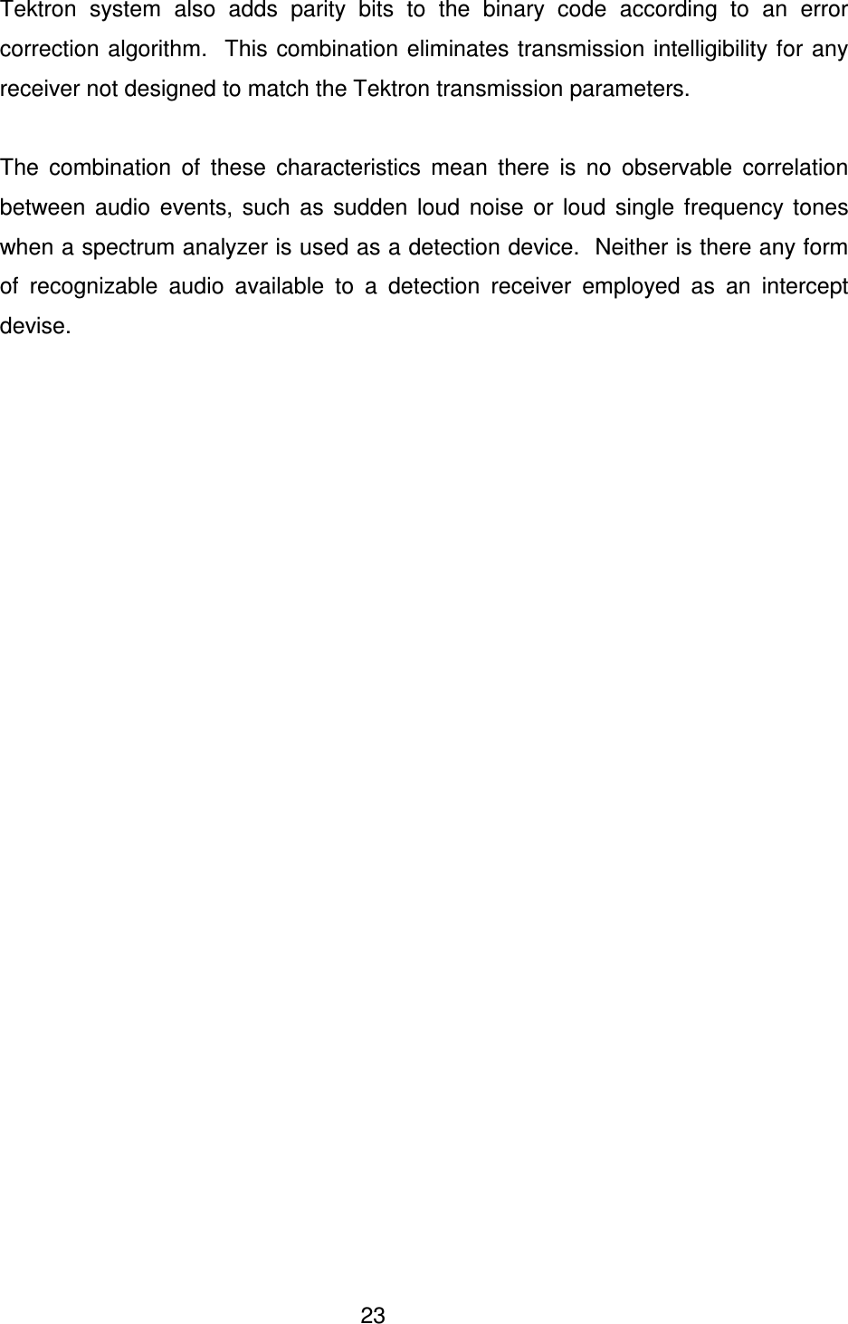  23 Tektron  system  also  adds  parity  bits  to  the  binary  code  according  to  an  error correction algorithm.  This  combination eliminates transmission intelligibility for any receiver not designed to match the Tektron transmission parameters.    The  combination  of  these  characteristics  mean  there  is  no  observable  correlation between  audio  events,  such  as  sudden  loud  noise  or  loud  single  frequency  tones when a spectrum analyzer is used as a detection device.  Neither is there any form of  recognizable  audio  available  to  a  detection  receiver  employed  as  an  intercept devise.   