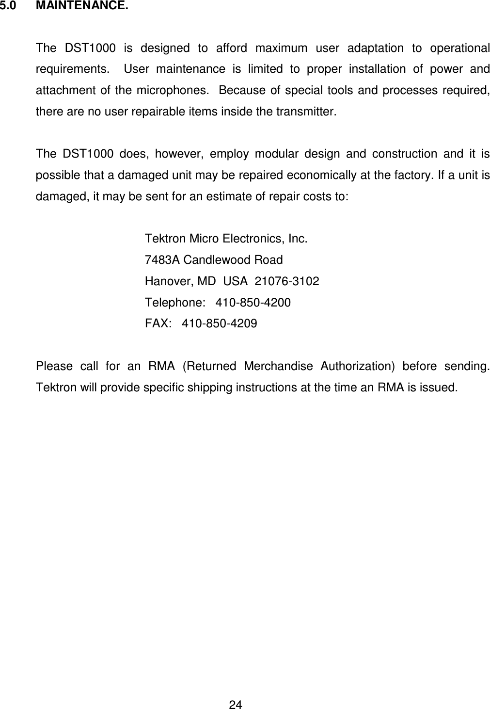  24 5.0  MAINTENANCE.    The  DST1000  is  designed  to  afford  maximum  user  adaptation  to  operational requirements.    User  maintenance  is  limited  to  proper  installation  of  power  and attachment of the microphones.   Because of special tools and processes required, there are no user repairable items inside the transmitter.       The  DST1000  does,  however,  employ  modular  design  and  construction  and  it  is possible that a damaged unit may be repaired economically at the factory. If a unit is damaged, it may be sent for an estimate of repair costs to:           Tektron Micro Electronics, Inc.         7483A Candlewood Road         Hanover, MD  USA  21076-3102         Telephone:   410-850-4200         FAX:   410-850-4209    Please  call  for  an  RMA  (Returned  Merchandise  Authorization)  before  sending. Tektron will provide specific shipping instructions at the time an RMA is issued.       