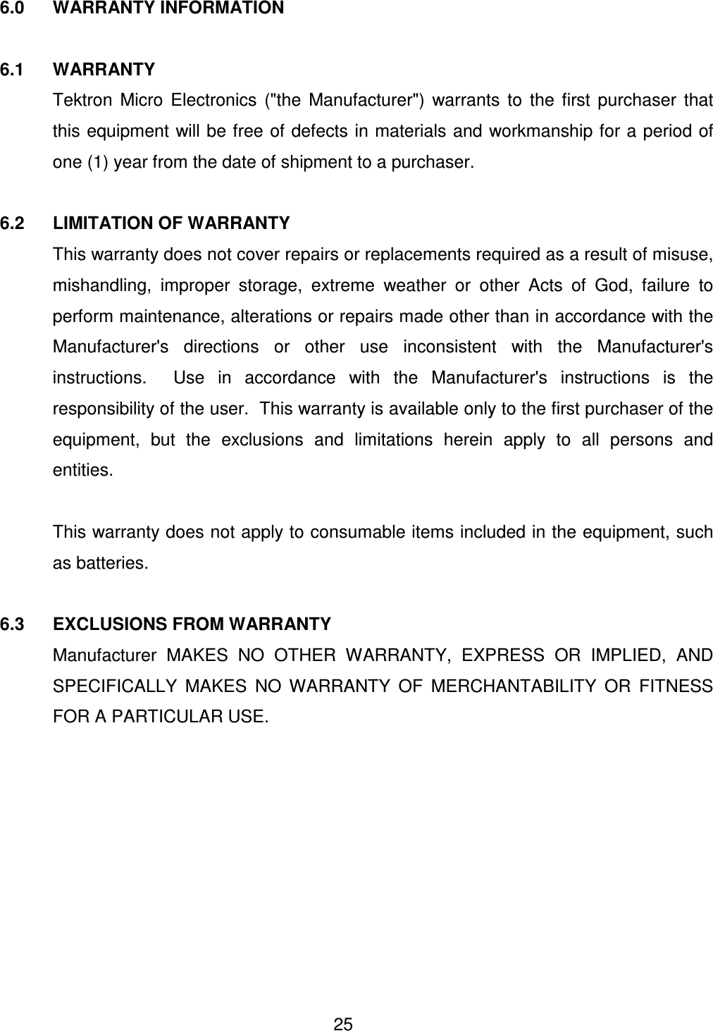  25 6.0  WARRANTY INFORMATION  6.1  WARRANTY   Tektron  Micro  Electronics  ("the  Manufacturer")  warrants  to  the  first  purchaser  that this equipment will be free of defects in materials and workmanship for a period of one (1) year from the date of shipment to a purchaser.  6.2  LIMITATION OF WARRANTY   This warranty does not cover repairs or replacements required as a result of misuse, mishandling,  improper  storage,  extreme  weather  or  other  Acts  of  God,  failure  to perform maintenance, alterations or repairs made other than in accordance with the Manufacturer's  directions  or  other  use  inconsistent  with  the  Manufacturer's instructions.    Use  in  accordance  with  the  Manufacturer's  instructions  is  the responsibility of the user.  This warranty is available only to the first purchaser of the equipment,  but  the  exclusions  and  limitations  herein  apply  to  all  persons  and entities.    This warranty does not apply to consumable items included in the equipment, such as batteries.  6.3  EXCLUSIONS FROM WARRANTY   Manufacturer  MAKES  NO  OTHER  WARRANTY,  EXPRESS  OR  IMPLIED,  AND SPECIFICALLY  MAKES  NO  WARRANTY  OF  MERCHANTABILITY  OR  FITNESS FOR A PARTICULAR USE.  