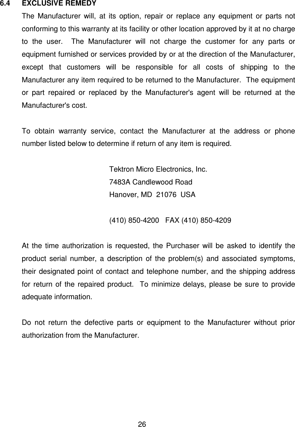  26 6.4  EXCLUSIVE REMEDY   The  Manufacturer  will,  at  its  option,  repair  or  replace  any  equipment  or  parts  not conforming to this warranty at its facility or other location approved by it at no charge to  the  user.    The  Manufacturer  will  not  charge  the  customer  for  any  parts  or equipment furnished or services provided by or at the direction of the Manufacturer, except  that  customers  will  be  responsible  for  all  costs  of  shipping  to  the Manufacturer any item required to be returned to the Manufacturer.  The equipment or  part  repaired  or  replaced  by  the  Manufacturer's  agent  will  be  returned  at  the Manufacturer's cost.    To  obtain  warranty  service,  contact  the  Manufacturer  at  the  address  or  phone number listed below to determine if return of any item is required.            Tektron Micro Electronics, Inc.           7483A Candlewood Road           Hanover, MD  21076  USA            (410) 850-4200   FAX (410) 850-4209    At  the  time  authorization  is  requested,  the  Purchaser  will  be  asked  to  identify  the product  serial  number,  a  description  of  the  problem(s)  and  associated  symptoms, their  designated  point  of  contact  and  telephone  number,  and  the  shipping  address for  return  of  the  repaired  product.    To  minimize  delays,  please  be  sure  to  provide adequate information.    Do  not  return  the  defective  parts  or  equipment  to  the  Manufacturer  without  prior authorization from the Manufacturer.     