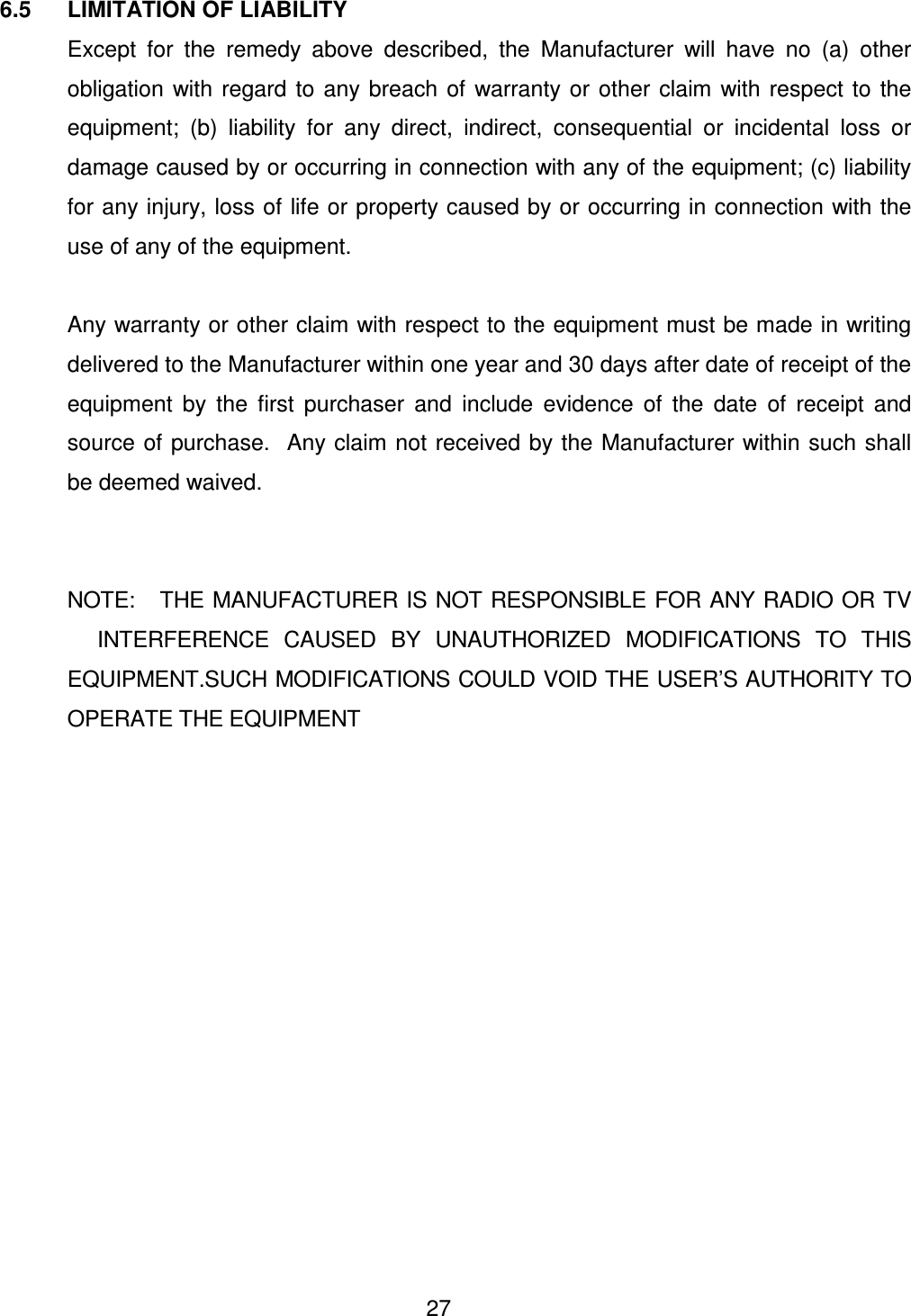  27 6.5  LIMITATION OF LIABILITY   Except  for  the  remedy  above  described,  the  Manufacturer  will  have  no  (a)  other obligation  with  regard  to  any  breach of  warranty or  other  claim  with  respect  to  the equipment;  (b)  liability  for  any  direct,  indirect,  consequential  or  incidental  loss  or damage caused by or occurring in connection with any of the equipment; (c) liability for any injury, loss of life or property caused by or occurring in connection with the use of any of the equipment.    Any warranty or other claim with respect to the equipment must be made in writing delivered to the Manufacturer within one year and 30 days after date of receipt of the equipment  by  the  first  purchaser  and  include  evidence  of  the  date  of  receipt  and source of purchase.  Any claim not  received by the Manufacturer within such shall be deemed waived.     NOTE:   THE MANUFACTURER IS NOT RESPONSIBLE FOR ANY RADIO OR TV         INTERFERENCE  CAUSED  BY  UNAUTHORIZED  MODIFICATIONS  TO  THIS EQUIPMENT.SUCH MODIFICATIONS COULD VOID THE USER&rsquo;S AUTHORITY TO OPERATE THE EQUIPMENT  