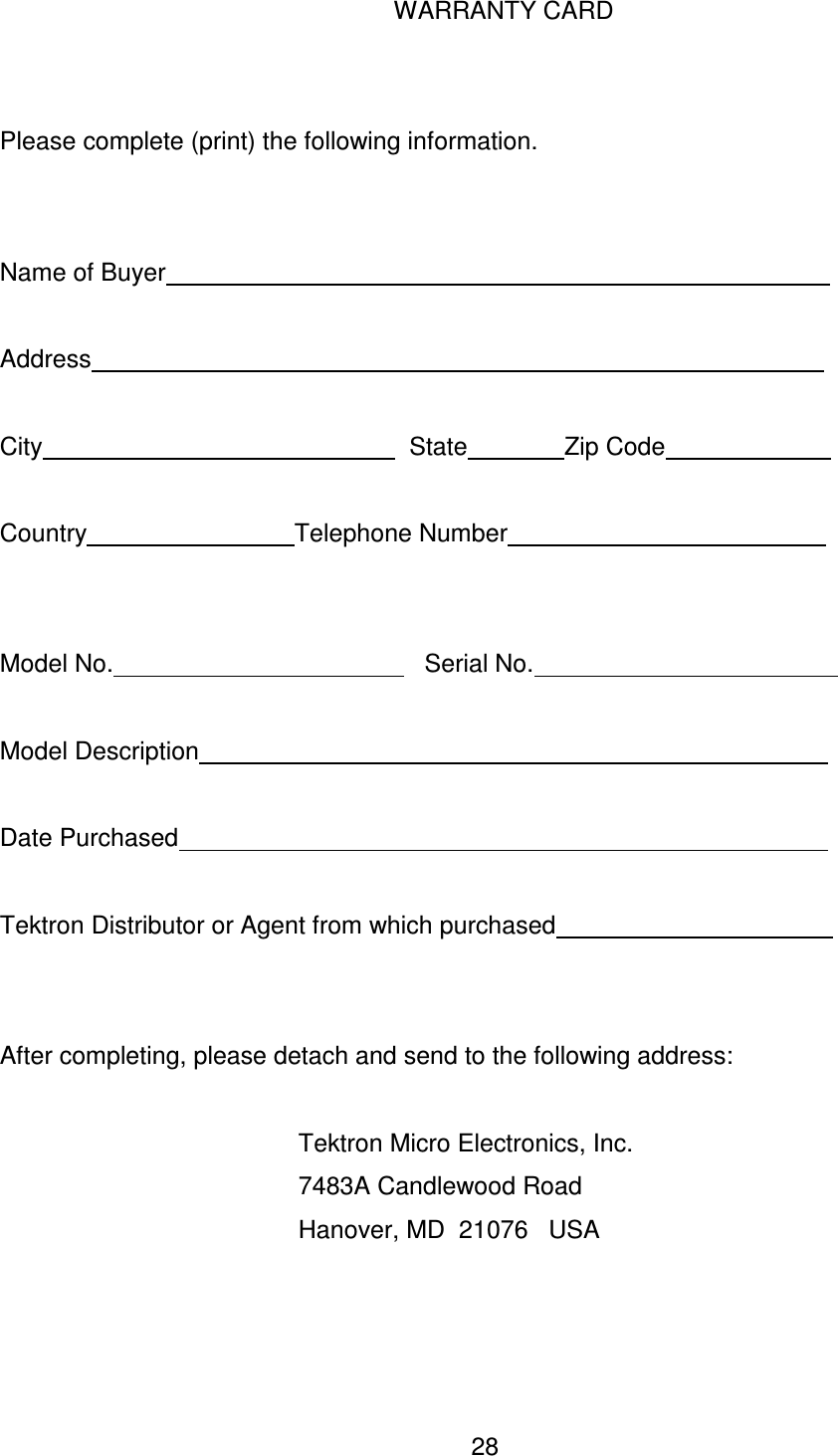  28 WARRANTY CARD   Please complete (print) the following information.   Name of Buyer                                                                                                  Address                                                                                                            City                                                     State              Zip Code                            Country                              Telephone Number                                                     Model No.                                             Serial No.                                              Model Description                                                                                              Date Purchased                                                                                                 Tektron Distributor or Agent from which purchased                                                 After completing, please detach and send to the following address:          Tektron Micro Electronics, Inc.         7483A Candlewood Road         Hanover, MD  21076   USA  