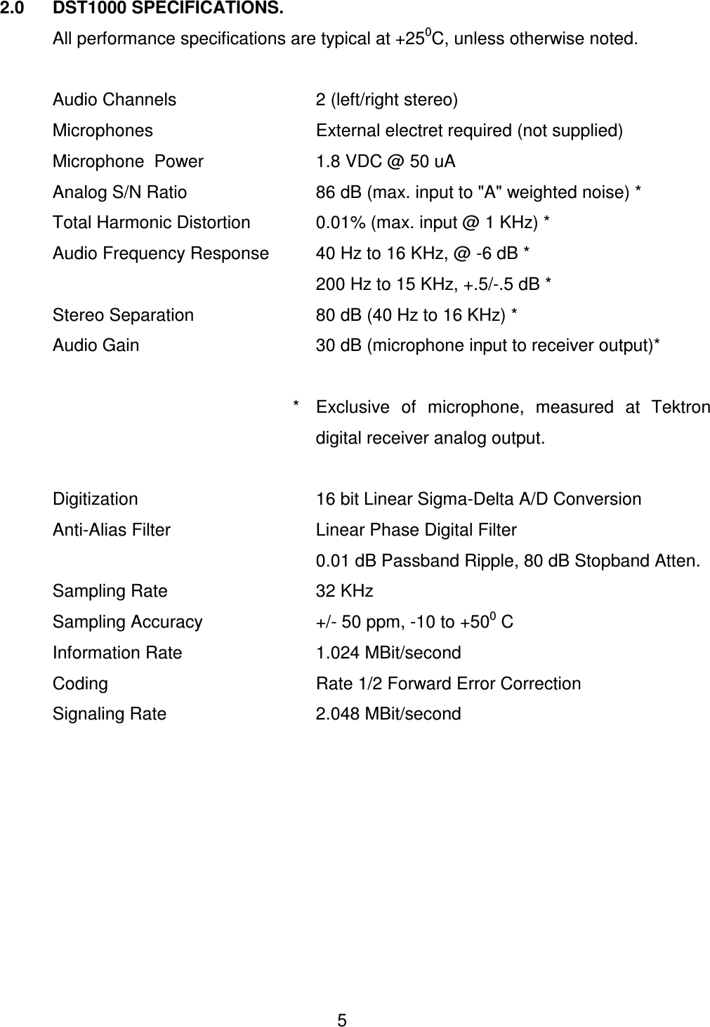  5 2.0  DST1000 SPECIFICATIONS.   All performance specifications are typical at +250C, unless otherwise noted.    Audio Channels      2 (left/right stereo)   Microphones       External electret required (not supplied)     Microphone  Power     1.8 VDC @ 50 uA   Analog S/N Ratio      86 dB (max. input to "A" weighted noise) *   Total Harmonic Distortion    0.01% (max. input @ 1 KHz) *    Audio Frequency Response  40 Hz to 16 KHz, @ -6 dB *             200 Hz to 15 KHz, +.5/-.5 dB *   Stereo Separation      80 dB (40 Hz to 16 KHz) *   Audio Gain        30 dB (microphone input to receiver output)*                    *  Exclusive  of  microphone,  measured  at  Tektron digital receiver analog output.    Digitization        16 bit Linear Sigma-Delta A/D Conversion    Anti-Alias Filter      Linear Phase Digital Filter             0.01 dB Passband Ripple, 80 dB Stopband Atten.   Sampling Rate      32 KHz   Sampling Accuracy      +/- 50 ppm, -10 to +500 C   Information Rate      1.024 MBit/second   Coding        Rate 1/2 Forward Error Correction   Signaling Rate      2.048 MBit/second     