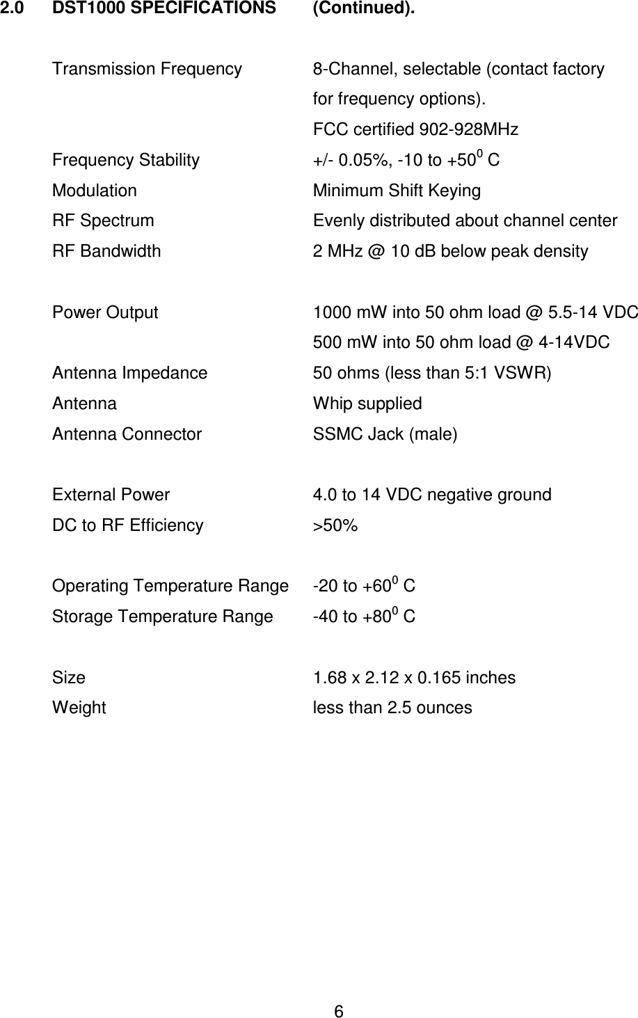  6 2.0   DST1000 SPECIFICATIONS   (Continued).    Transmission Frequency    8-Channel, selectable (contact factory              for frequency options).             FCC certified 902-928MHz    Frequency Stability      +/- 0.05%, -10 to +500 C    Modulation        Minimum Shift Keying   RF Spectrum       Evenly distributed about channel center   RF Bandwidth      2 MHz @ 10 dB below peak density    Power Output      1000 mW into 50 ohm load @ 5.5-14 VDC             500 mW into 50 ohm load @ 4-14VDC   Antenna Impedance     50 ohms (less than 5:1 VSWR)   Antenna        Whip supplied   Antenna Connector     SSMC Jack (male)    External Power      4.0 to 14 VDC negative ground   DC to RF Efficiency     >50%      Operating Temperature Range  -20 to +600 C   Storage Temperature Range  -40 to +800 C    Size          1.68 x 2.12 x 0.165 inches   Weight        less than 2.5 ounces 