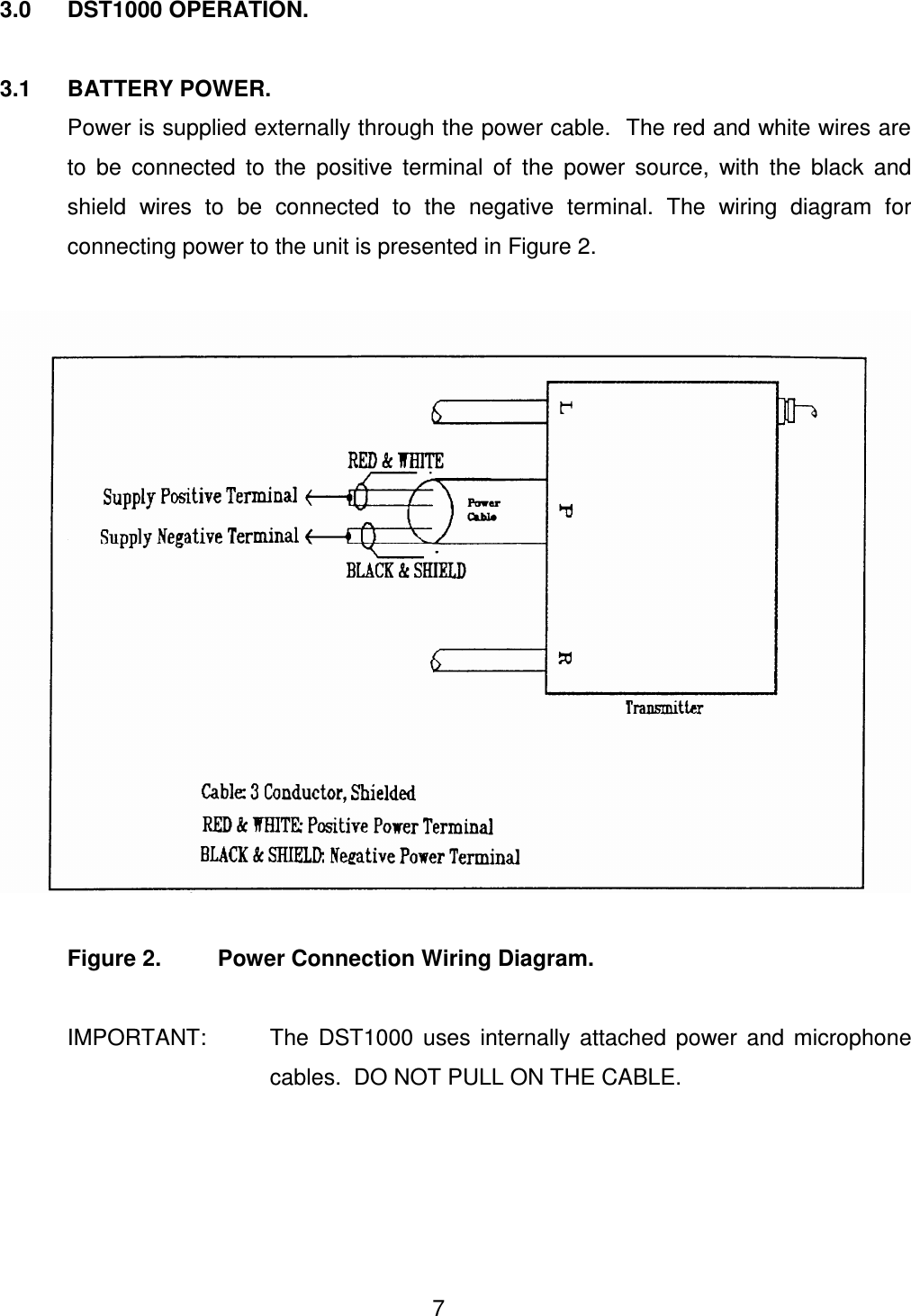  7 3.0  DST1000 OPERATION.  3.1  BATTERY POWER.   Power is supplied externally through the power cable.  The red and white wires are to  be  connected  to  the  positive  terminal  of  the  power  source,  with  the  black  and shield  wires  to  be  connected  to  the  negative  terminal.  The  wiring  diagram  for connecting power to the unit is presented in Figure 2.      Figure 2.         Power Connection Wiring Diagram.   IMPORTANT:  The  DST1000  uses  internally  attached  power  and  microphone cables.  DO NOT PULL ON THE CABLE.       