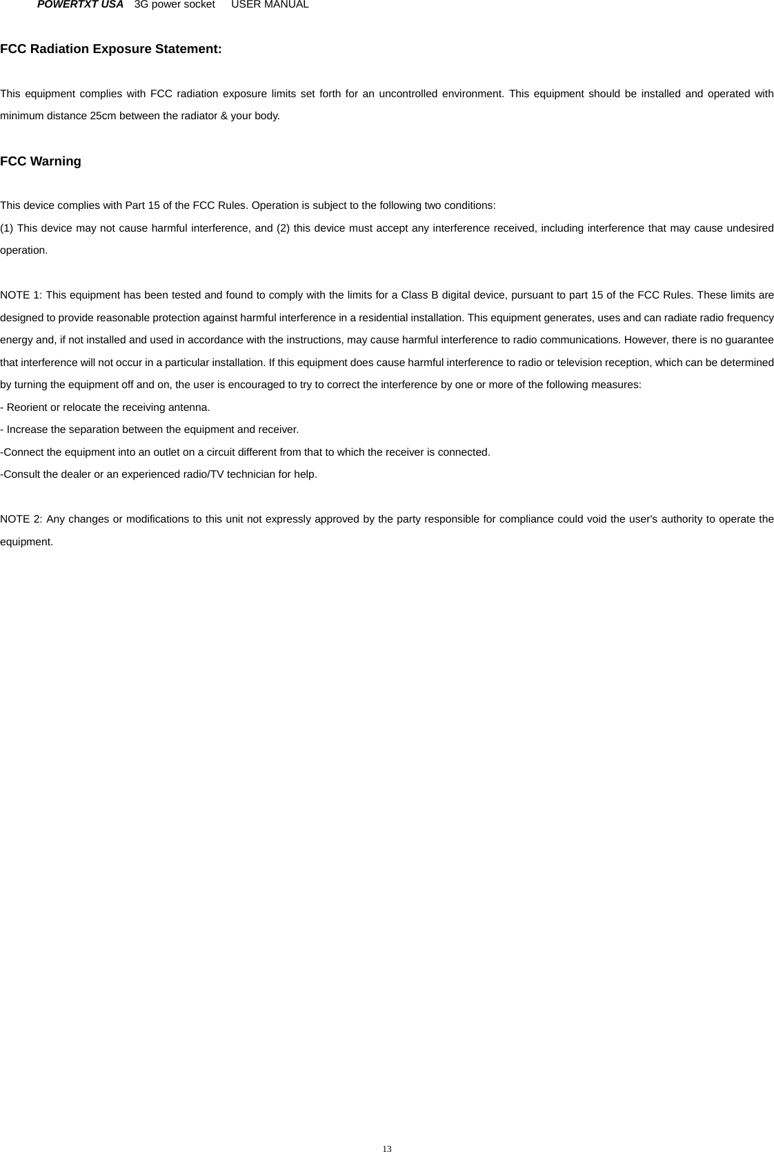 POWERTXT USA   3G power socket   USER MANUAL  13 FCC Radiation Exposure Statement:  This equipment complies with FCC radiation exposure limits set forth for an uncontrolled environment. This equipment should be installed and operated with minimum distance 25cm between the radiator &amp; your body.  FCC Warning  This device complies with Part 15 of the FCC Rules. Operation is subject to the following two conditions: (1) This device may not cause harmful interference, and (2) this device must accept any interference received, including interference that may cause undesired operation.  NOTE 1: This equipment has been tested and found to comply with the limits for a Class B digital device, pursuant to part 15 of the FCC Rules. These limits are designed to provide reasonable protection against harmful interference in a residential installation. This equipment generates, uses and can radiate radio frequency energy and, if not installed and used in accordance with the instructions, may cause harmful interference to radio communications. However, there is no guarantee that interference will not occur in a particular installation. If this equipment does cause harmful interference to radio or television reception, which can be determined by turning the equipment off and on, the user is encouraged to try to correct the interference by one or more of the following measures: - Reorient or relocate the receiving antenna. - Increase the separation between the equipment and receiver. -Connect the equipment into an outlet on a circuit different from that to which the receiver is connected. -Consult the dealer or an experienced radio/TV technician for help.  NOTE 2: Any changes or modifications to this unit not expressly approved by the party responsible for compliance could void the user's authority to operate the equipment.   