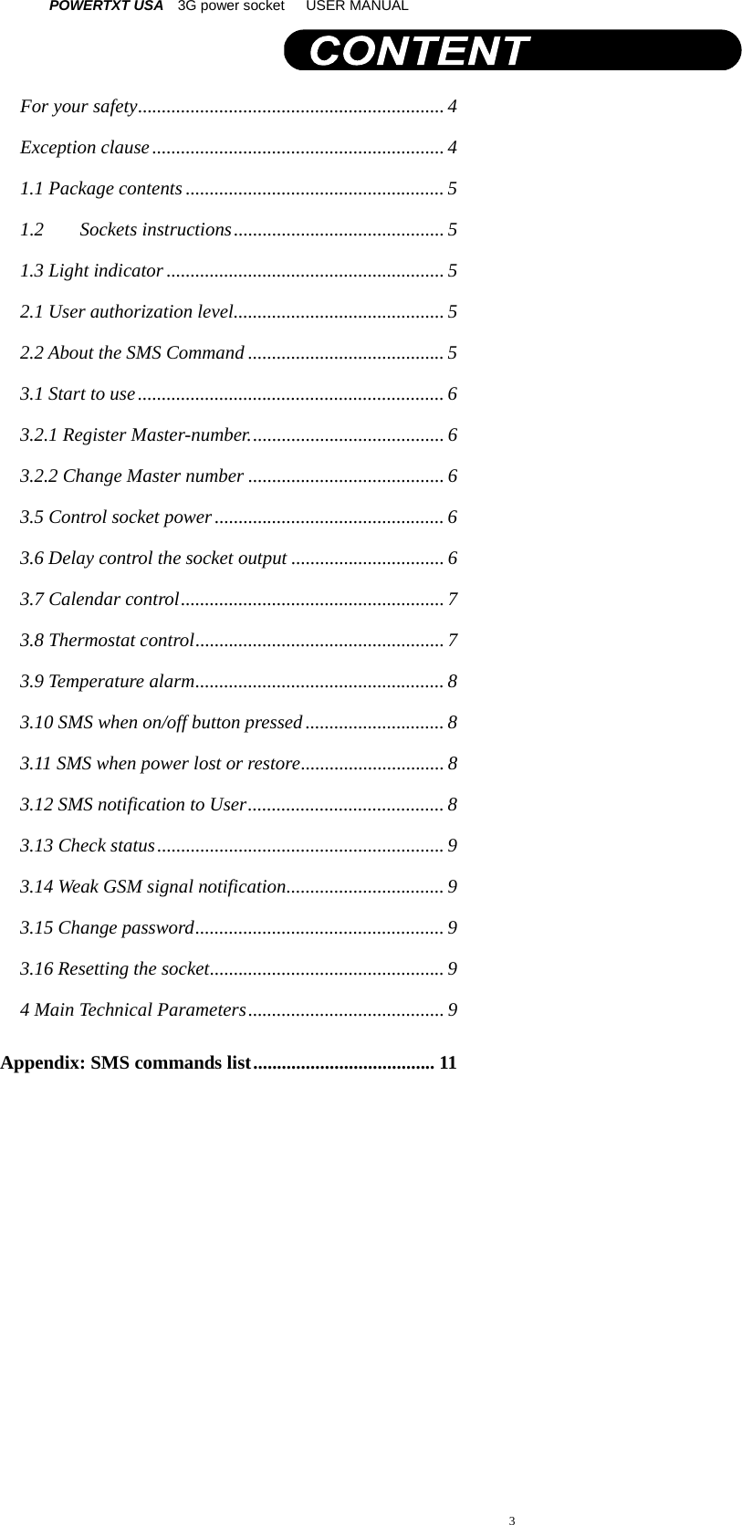 POWERTXT USA   3G power socket   USER MANUAL  3 For your safety ................................................................ 4Exception clause ............................................................. 41.1 Package contents ...................................................... 51.2Sockets instructions ............................................ 51.3 Light indicator .......................................................... 52.1 User authorization level ............................................  52.2 About the SMS Command ......................................... 53.1 Start to use ................................................................ 63.2.1 Register Master-number. ........................................ 63.2.2 Change Master number ......................................... 63.5 Control socket power ................................................ 63.6 Delay control the socket output ................................ 63.7 Calendar control ....................................................... 73.8 Thermostat control .................................................... 73.9 Temperature alarm .................................................... 83.10 SMS when on/off button pressed ............................. 83.11 SMS when power lost or restore .............................. 83.12 SMS notification to User ......................................... 83.13 Check status ............................................................ 93.14 Weak GSM signal notification .................................  93.15 Change password .................................................... 93.16 Resetting the socket ................................................. 94 Main Technical Parameters ......................................... 9Appendix: SMS commands list ...................................... 11  
