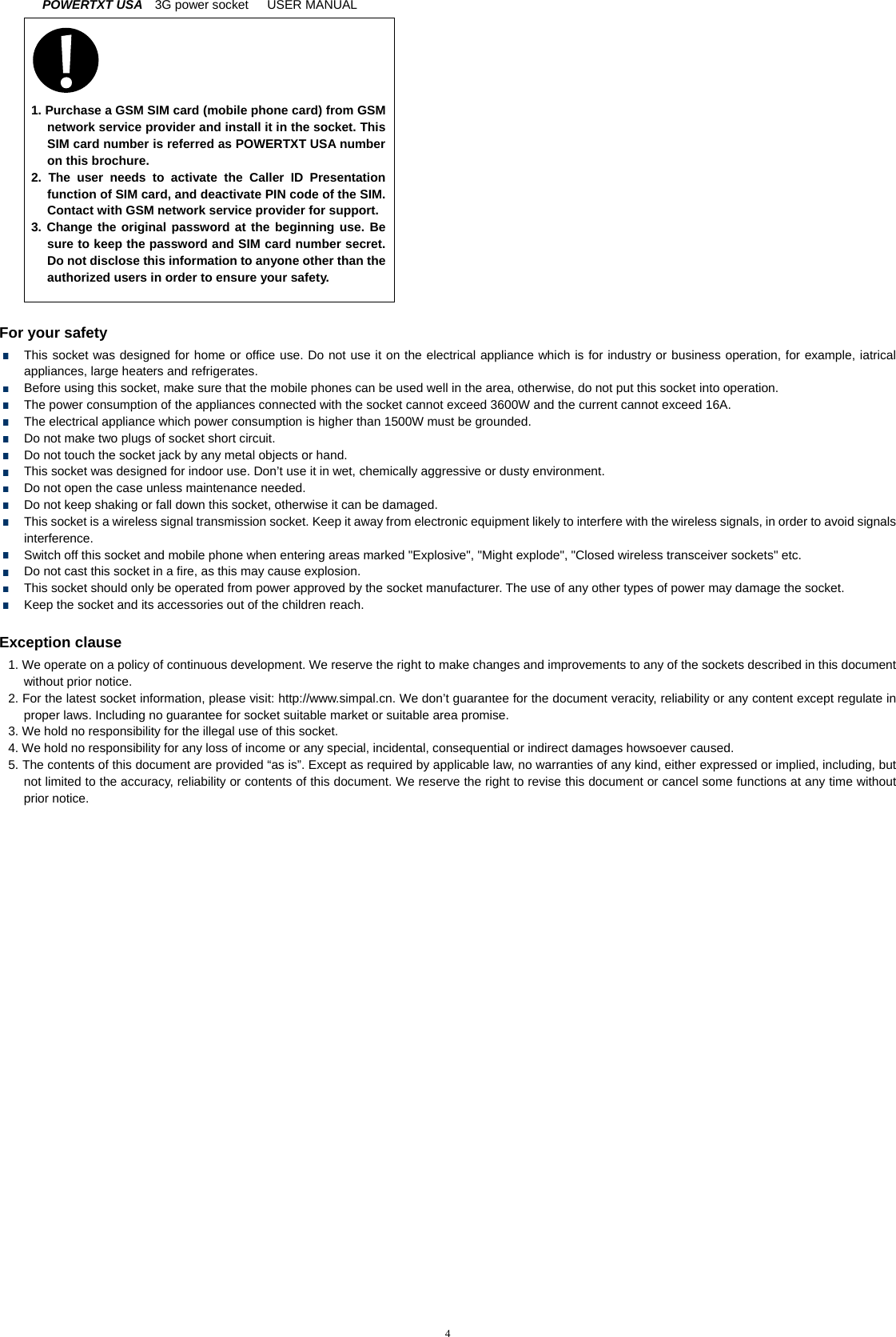 POWERTXT USA   3G power socket   USER MANUAL  4     1. Purchase a GSM SIM card (mobile phone card) from GSM network service provider and install it in the socket. This SIM card number is referred as POWERTXT USA number on this brochure.   2. The user needs to activate the Caller ID Presentation function of SIM card, and deactivate PIN code of the SIM. Contact with GSM network service provider for support. 3. Change the original password at the beginning use. Be sure to keep the password and SIM card number secret. Do not disclose this information to anyone other than the authorized users in order to ensure your safety.       For your safety   This socket was designed for home or office use. Do not use it on the electrical appliance which is for industry or business operation, for example, iatrical appliances, large heaters and refrigerates.   Before using this socket, make sure that the mobile phones can be used well in the area, otherwise, do not put this socket into operation.     The power consumption of the appliances connected with the socket cannot exceed 3600W and the current cannot exceed 16A.   The electrical appliance which power consumption is higher than 1500W must be grounded.   Do not make two plugs of socket short circuit.   Do not touch the socket jack by any metal objects or hand.   This socket was designed for indoor use. Don&rsquo;t use it in wet, chemically aggressive or dusty environment.   Do not open the case unless maintenance needed.   Do not keep shaking or fall down this socket, otherwise it can be damaged.   This socket is a wireless signal transmission socket. Keep it away from electronic equipment likely to interfere with the wireless signals, in order to avoid signals interference.   Switch off this socket and mobile phone when entering areas marked "Explosive", "Might explode", "Closed wireless transceiver sockets" etc.   Do not cast this socket in a fire, as this may cause explosion.     This socket should only be operated from power approved by the socket manufacturer. The use of any other types of power may damage the socket.     Keep the socket and its accessories out of the children reach.  Exception clause 1. We operate on a policy of continuous development. We reserve the right to make changes and improvements to any of the sockets described in this document without prior notice. 2. For the latest socket information, please visit: http://www.simpal.cn. We don&rsquo;t guarantee for the document veracity, reliability or any content except regulate in proper laws. Including no guarantee for socket suitable market or suitable area promise.   3. We hold no responsibility for the illegal use of this socket. 4. We hold no responsibility for any loss of income or any special, incidental, consequential or indirect damages howsoever caused. 5. The contents of this document are provided &ldquo;as is&rdquo;. Except as required by applicable law, no warranties of any kind, either expressed or implied, including, but not limited to the accuracy, reliability or contents of this document. We reserve the right to revise this document or cancel some functions at any time without prior notice.  