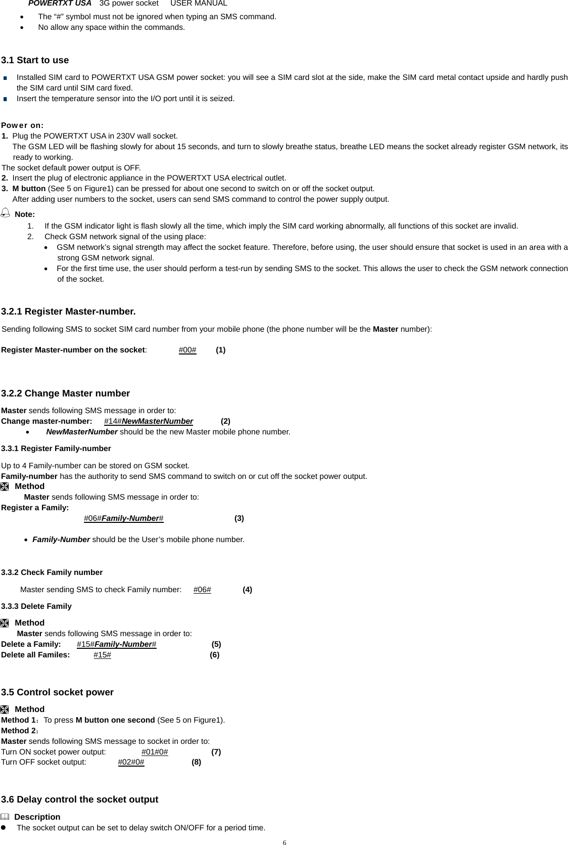 POWERTXT USA   3G power socket   USER MANUAL  6  The &ldquo;#&rdquo; symbol must not be ignored when typing an SMS command.     No allow any space within the commands.  3.1 Start to use   Installed SIM card to POWERTXT USA GSM power socket: you will see a SIM card slot at the side, make the SIM card metal contact upside and hardly push the SIM card until SIM card fixed.     Insert the temperature sensor into the I/O port until it is seized.  Power on: 1.  Plug the POWERTXT USA in 230V wall socket.   The GSM LED will be flashing slowly for about 15 seconds, and turn to slowly breathe status, breathe LED means the socket already register GSM network, its ready to working. The socket default power output is OFF.   2.  Insert the plug of electronic appliance in the POWERTXT USA electrical outlet. 3. M button (See 5 on Figure1) can be pressed for about one second to switch on or off the socket output. After adding user numbers to the socket, users can send SMS command to control the power supply output.  Note:  1.  If the GSM indicator light is flash slowly all the time, which imply the SIM card working abnormally, all functions of this socket are invalid. 2.  Check GSM network signal of the using place:   GSM network&rsquo;s signal strength may affect the socket feature. Therefore, before using, the user should ensure that socket is used in an area with a strong GSM network signal.     For the first time use, the user should perform a test-run by sending SMS to the socket. This allows the user to check the GSM network connection of the socket.  3.2.1 Register Master-number. Sending following SMS to socket SIM card number from your mobile phone (the phone number will be the Master number):  Register Master-number on the socket:        #00#     (1)   3.2.2 Change Master number Master sends following SMS message in order to: Change master-number:   #14#NewMasterNumber       (2)  NewMasterNumber should be the new Master mobile phone number. 3.3.1 Register Family-number Up to 4 Family-number can be stored on GSM socket.   Family-number has the authority to send SMS command to switch on or cut off the socket power output.  Method Master sends following SMS message in order to: Register a Family:  #06#Family-Number#                  (3)     Family-Number should be the User&rsquo;s mobile phone number.  3.3.2 Check Family number Master sending SMS to check Family number:      #06#                (4)   3.3.3 Delete Family  Method Master sends following SMS message in order to: Delete a Family:    #15#Family-Number#              (5)  Delete all Familes:      #15#                         (6)   3.5 Control socket power  Method Method 1：To press M button one second (See 5 on Figure1).   Method 2： Master sends following SMS message to socket in order to:   Turn ON socket power output:         #01#0#           (7) Turn OFF socket output:        #02#0#            (8)   3.6 Delay control the socket output  Description   The socket output can be set to delay switch ON/OFF for a period time.   