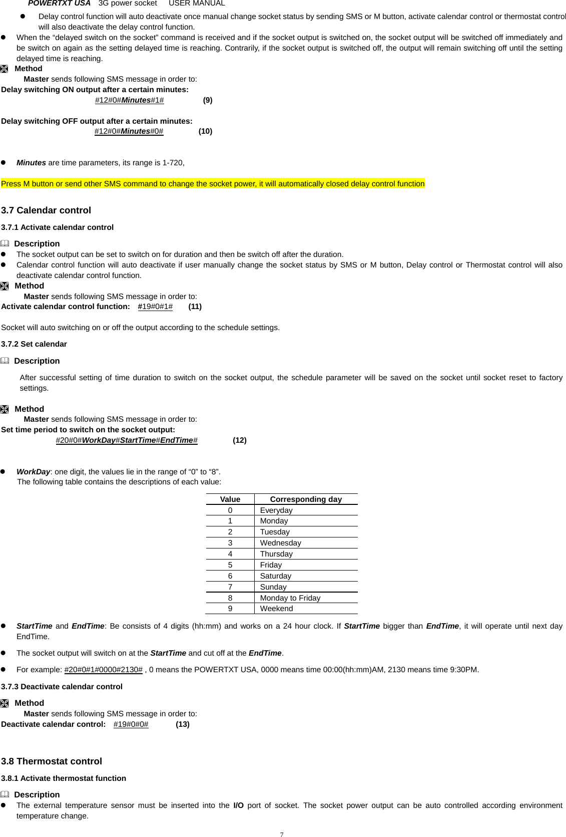 POWERTXT USA   3G power socket   USER MANUAL  7  Delay control function will auto deactivate once manual change socket status by sending SMS or M button, activate calendar control or thermostat control will also deactivate the delay control function.   When the &ldquo;delayed switch on the socket&rdquo; command is received and if the socket output is switched on, the socket output will be switched off immediately and be switch on again as the setting delayed time is reaching. Contrarily, if the socket output is switched off, the output will remain switching off until the setting delayed time is reaching.    Method Master sends following SMS message in order to: Delay switching ON output after a certain minutes:    #12#0#Minutes#1#          (9)  Delay switching OFF output after a certain minutes:    #12#0#Minutes#0#         (10)                Minutes are time parameters, its range is 1-720,  Press M button or send other SMS command to change the socket power, it will automatically closed delay control function  3.7 Calendar control 3.7.1 Activate calendar control  Description   The socket output can be set to switch on for duration and then be switch off after the duration.     Calendar control function will auto deactivate if user manually change the socket status by SMS or M button, Delay control or Thermostat control will also deactivate calendar control function.  Method Master sends following SMS message in order to: Activate calendar control function:    #19#0#1#    (11)  Socket will auto switching on or off the output according to the schedule settings.   3.7.2 Set calendar  Description After successful setting of time duration to switch on the socket output, the schedule parameter will be saved on the socket until socket reset to factory settings.    Method Master sends following SMS message in order to: Set time period to switch on the socket output:         #20#0#WorkDay#StartTime#EndTime#         (12)    WorkDay: one digit, the values lie in the range of &ldquo;0&rdquo; to &ldquo;8&rdquo;. The following table contains the descriptions of each value: Value Corresponding day 0 Everyday 1 Monday 2 Tuesday 3 Wednesday 4 Thursday 5 Friday 6 Saturday 7 Sunday 8  Monday to Friday 9 Weekend  StartTime and EndTime: Be consists of 4 digits (hh:mm) and works on a 24 hour clock. If StartTime bigger than EndTime, it will operate until next day EndTime.   The socket output will switch on at the StartTime and cut off at the EndTime.   For example: #20#0#1#0000#2130# , 0 means the POWERTXT USA, 0000 means time 00:00(hh:mm)AM, 2130 means time 9:30PM.   3.7.3 Deactivate calendar control  Method Master sends following SMS message in order to: Deactivate calendar control:    #19#0#0#       (13)   3.8 Thermostat control 3.8.1 Activate thermostat function  Description   The external temperature sensor must be inserted into the I/O port of socket. The socket power output can be auto controlled according environment temperature change. 