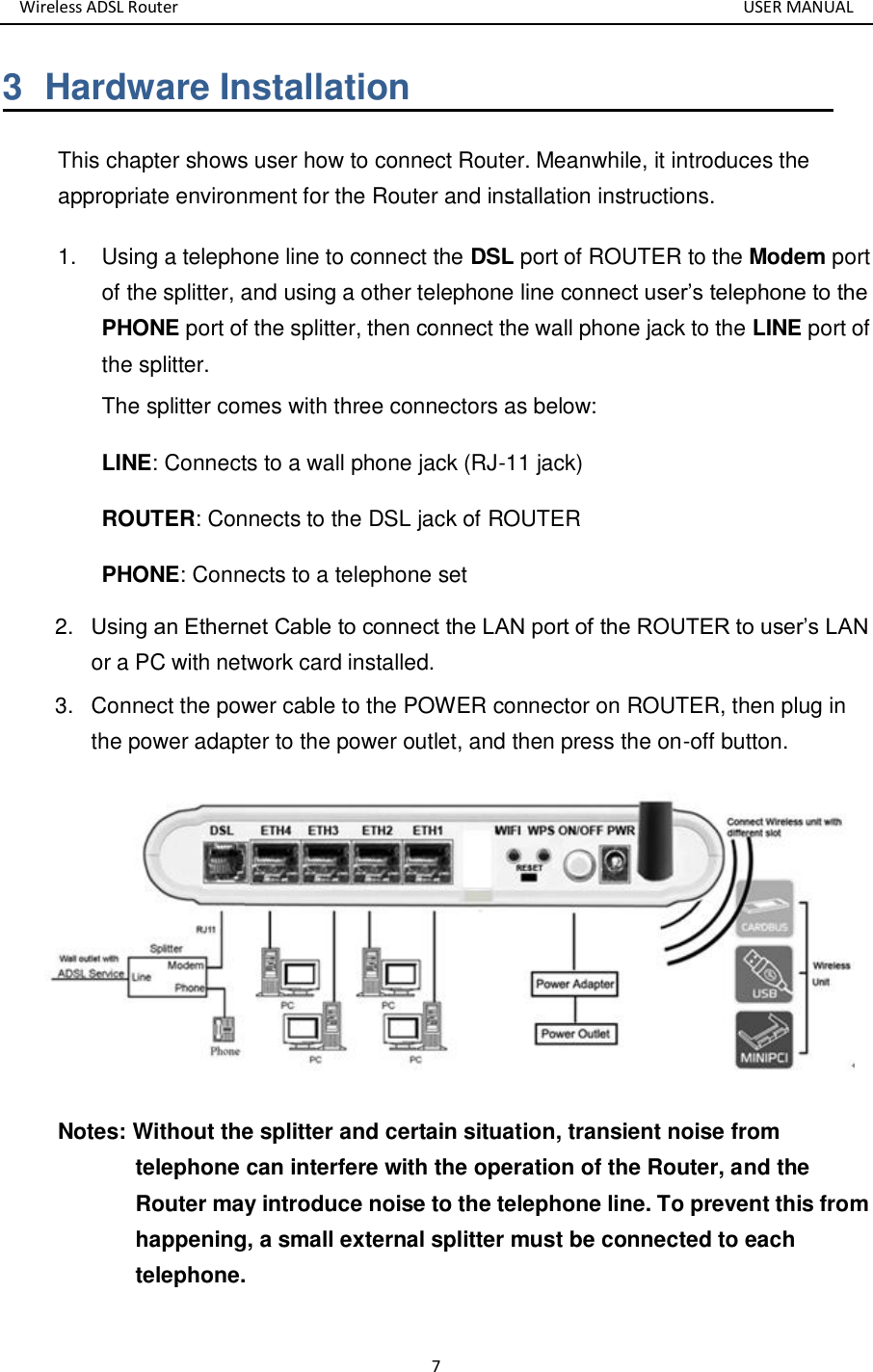 Wireless ADSL Router       USER MANUAL 7 3  Hardware Installation This chapter shows user how to connect Router. Meanwhile, it introduces the appropriate environment for the Router and installation instructions.   1.  Using a telephone line to connect the DSL port of ROUTER to the Modem port of the splitter, and using a other telephone line connect user’s telephone to the PHONE port of the splitter, then connect the wall phone jack to the LINE port of the splitter. The splitter comes with three connectors as below: LINE: Connects to a wall phone jack (RJ-11 jack) ROUTER: Connects to the DSL jack of ROUTER PHONE: Connects to a telephone set 2. Using an Ethernet Cable to connect the LAN port of the ROUTER to user’s LAN  3. Connect the power cable to the POWER connector on ROUTER, then plug in the power adapter to the power outlet, and then press the on-off button.  Notes: Without the splitter and certain situation, transient noise from telephone can interfere with the operation of the Router, and the Router may introduce noise to the telephone line. To prevent this from happening, a small external splitter must be connected to each telephone. or a PC with network card installed.  