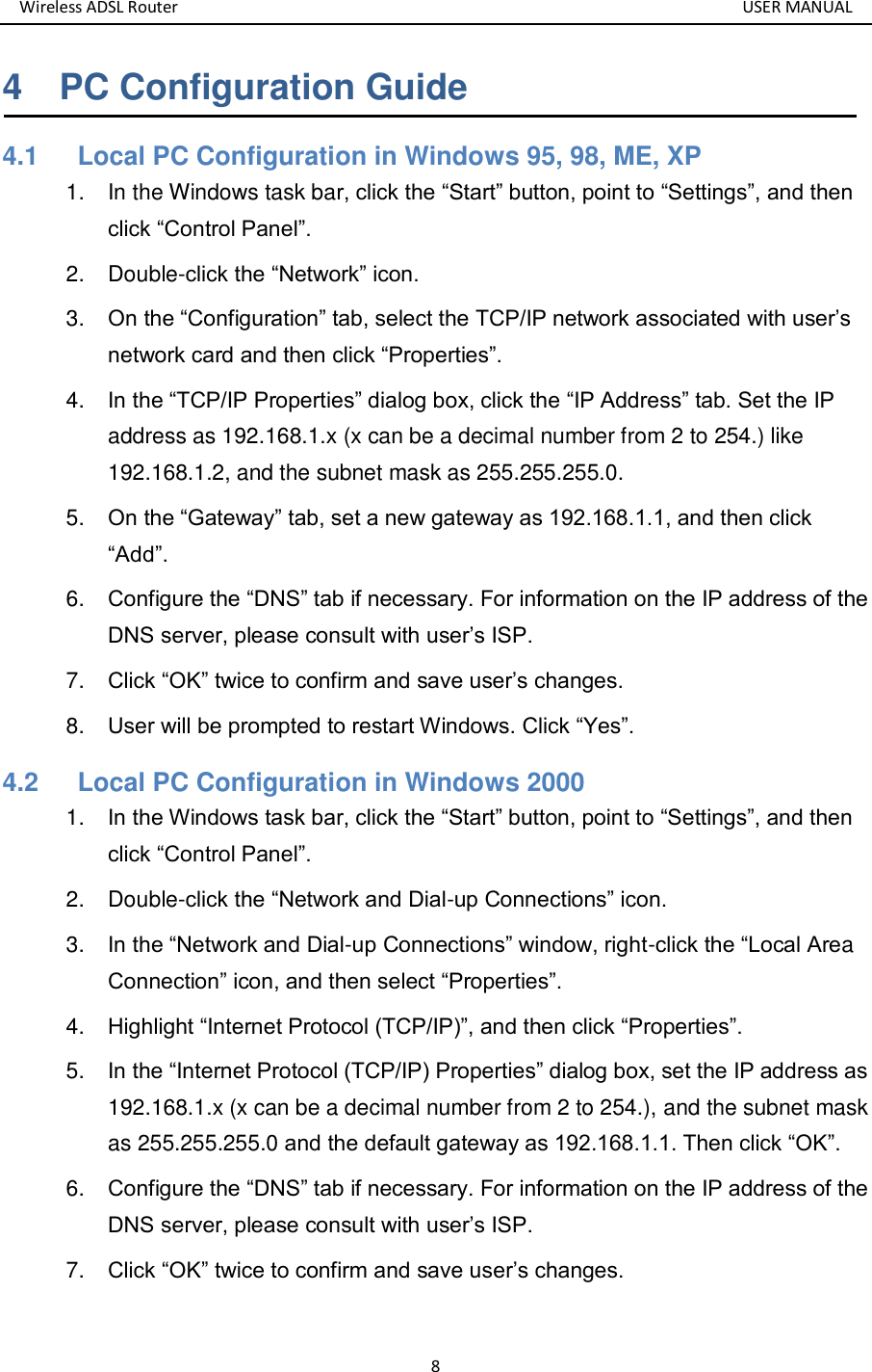 Wireless ADSL Router       USER MANUAL 8 4    PC Configuration Guide 4.1      Local PC Configuration in Windows 95, 98, ME, XP 1.  In the Windows task bar, click the “Start” button, point to “Settings”, and then click “Control Panel”. 2.  Double-click the “Network” icon. 3. On the “Configuration” tab, select the TCP/IP network associated with user’s network card and then click “Properties”. 4. In the “TCP/IP Properties” dialog box, click the “IP Address” tab. Set the IP address as 192.168.1.x (x can be a decimal number from 2 to 254.) like 192.168.1.2, and the subnet mask as 255.255.255.0. 5. On the “Gateway” tab, set a new gateway as 192.168.1.1, and then click “Add”. 6. Configure the “DNS” tab if necessary. For information on the IP address of the DNS server, please consult with user’s ISP. 7. Click “OK” twice to confirm and save user’s changes. 8. User will be prompted to restart Windows. Click “Yes”. 4.2      Local PC Configuration in Windows 2000 1. In the Windows task bar, click the “Start” button, point to “Settings”, and then click “Control Panel”. 2.  Double-click the “Network and Dial-up Connections” icon. 3. In the “Network and Dial-up Connections” window, right-click the “Local Area Connection” icon, and then select “Properties”. 4. Highlight “Internet Protocol (TCP/IP)”, and then click “Properties”. 5. In the “Internet Protocol (TCP/IP) Properties” dialog box, set the IP address as 192.168.1.x (x can be a decimal number from 2 to 254.), and the subnet mask as 255.255.255.0 and the default gateway as 192.168.1.1. Then click “OK”. 6. Configure the “DNS” tab if necessary. For information on the IP address of the DNS server, please consult with user’s ISP. 7. Click “OK” twice to confirm and save user’s changes.  