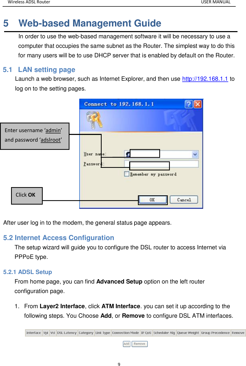 Wireless ADSL Router       USER MANUAL 9 5    Web-based Management Guide In order to use the web-based management software it will be necessary to use a computer that occupies the same subnet as the Router. The simplest way to do this for many users will be to use DHCP server that is enabled by default on the Router. 5.1   LAN setting page Launch a web browser, such as Internet Explorer, and then use http://192.168.1.1 to log on to the setting pages.    After user log in to the modem, the general status page appears. 5.2 Internet Access Configuration The setup wizard will guide you to configure the DSL router to access Internet via PPPoE type.   5.2.1 ADSL Setup From home page, you can find Advanced Setup option on the left router configuration page. 1.  From Layer2 Interface, click ATM Interface. you can set it up according to the following steps. You Choose Add, or Remove to configure DSL ATM interfaces.  Click OK Enter username ‘admin’ and password ‘adslroot’ 