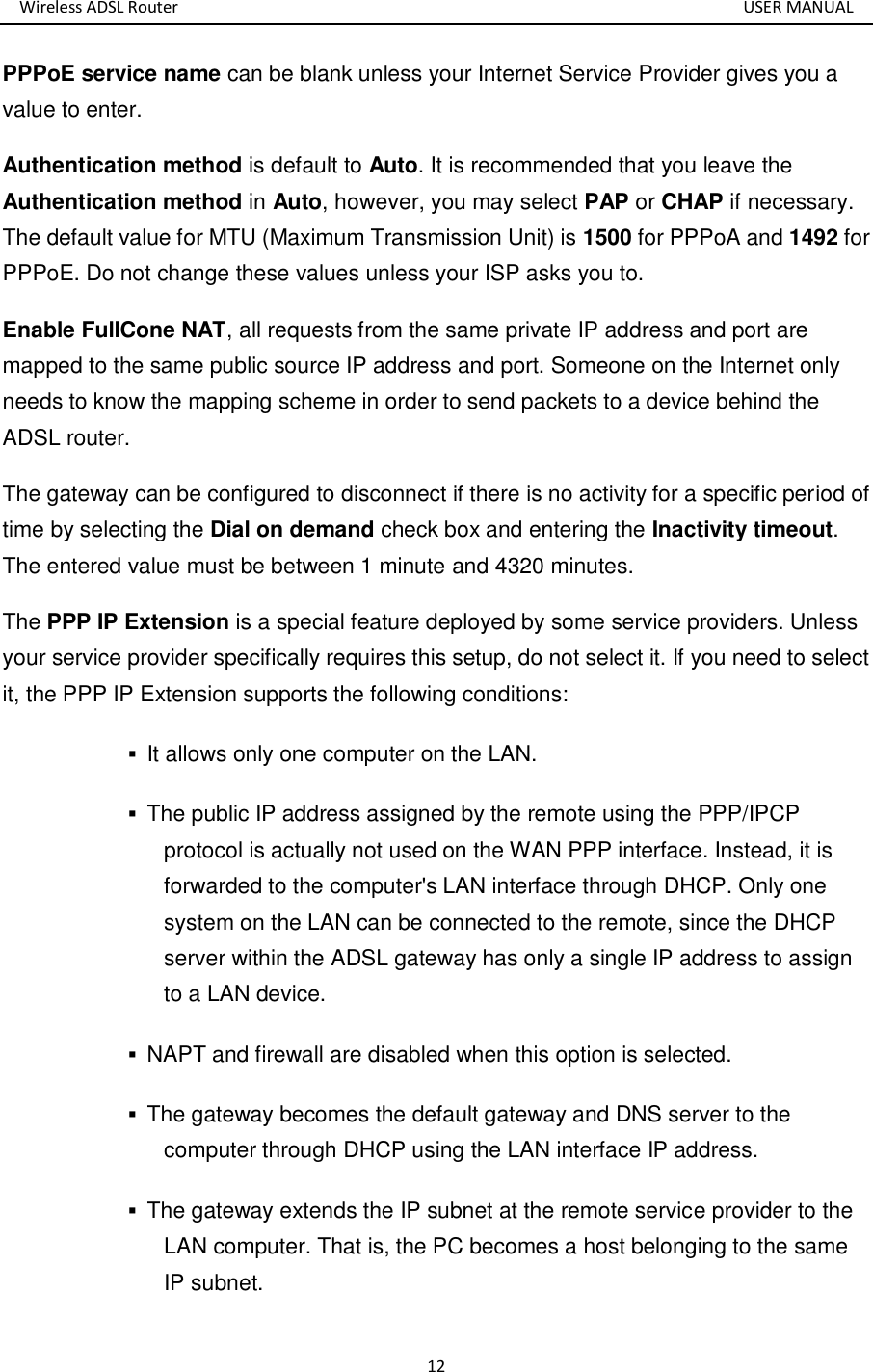 Wireless ADSL Router       USER MANUAL 12 PPPoE service name can be blank unless your Internet Service Provider gives you a value to enter. Authentication method is default to Auto. It is recommended that you leave the Authentication method in Auto, however, you may select PAP or CHAP if necessary. The default value for MTU (Maximum Transmission Unit) is 1500 for PPPoA and 1492 for PPPoE. Do not change these values unless your ISP asks you to.   Enable FullCone NAT, all requests from the same private IP address and port are mapped to the same public source IP address and port. Someone on the Internet only needs to know the mapping scheme in order to send packets to a device behind the ADSL router. The gateway can be configured to disconnect if there is no activity for a specific period of time by selecting the Dial on demand check box and entering the Inactivity timeout. The entered value must be between 1 minute and 4320 minutes. The PPP IP Extension is a special feature deployed by some service providers. Unless your service provider specifically requires this setup, do not select it. If you need to select it, the PPP IP Extension supports the following conditions:  It allows only one computer on the LAN.    The public IP address assigned by the remote using the PPP/IPCP protocol is actually not used on the WAN PPP interface. Instead, it is forwarded to the computer&apos;s LAN interface through DHCP. Only one system on the LAN can be connected to the remote, since the DHCP server within the ADSL gateway has only a single IP address to assign to a LAN device.    NAPT and firewall are disabled when this option is selected.    The gateway becomes the default gateway and DNS server to the computer through DHCP using the LAN interface IP address.    The gateway extends the IP subnet at the remote service provider to the LAN computer. That is, the PC becomes a host belonging to the same IP subnet.   