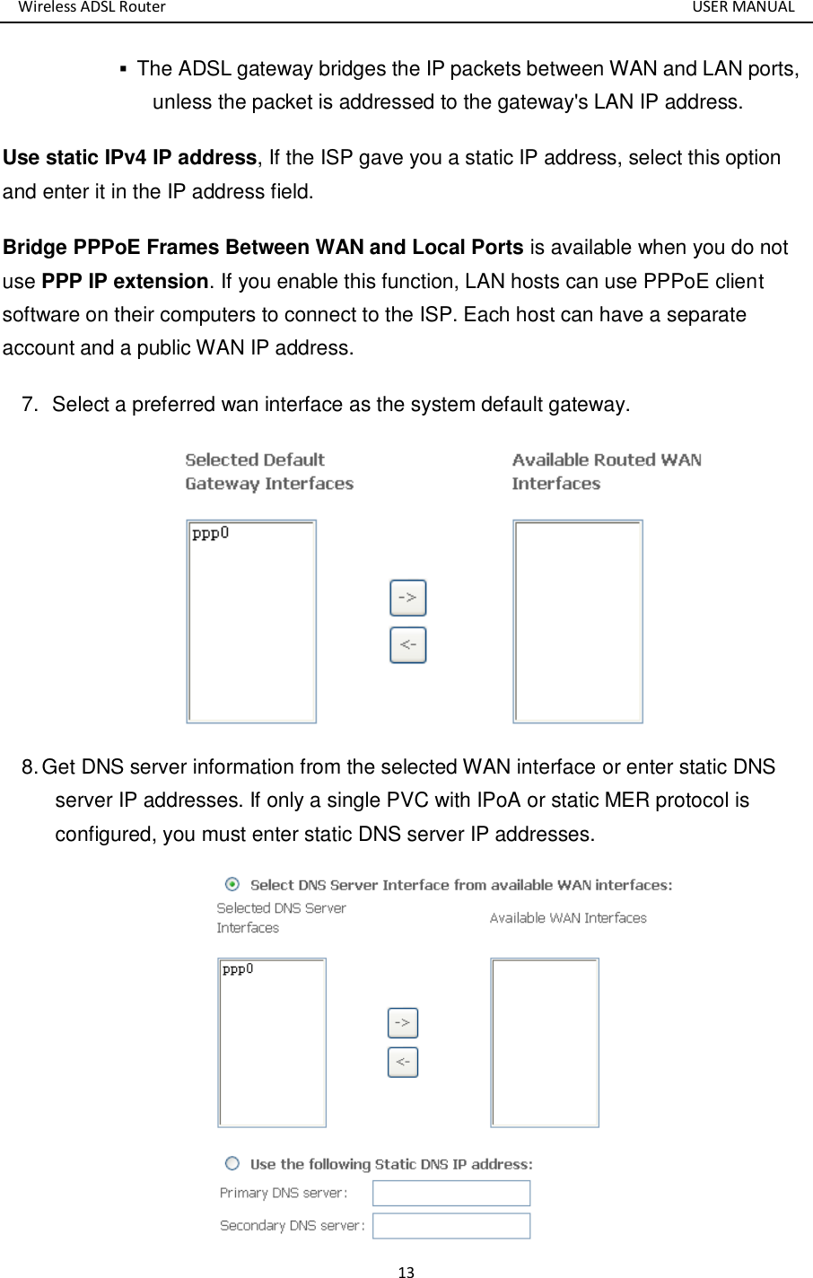 Wireless ADSL Router       USER MANUAL 13  The ADSL gateway bridges the IP packets between WAN and LAN ports, unless the packet is addressed to the gateway&apos;s LAN IP address.   Use static IPv4 IP address, If the ISP gave you a static IP address, select this option and enter it in the IP address field. Bridge PPPoE Frames Between WAN and Local Ports is available when you do not use PPP IP extension. If you enable this function, LAN hosts can use PPPoE client software on their computers to connect to the ISP. Each host can have a separate account and a public WAN IP address. 7.   Select a preferred wan interface as the system default gateway.  8. Get DNS server information from the selected WAN interface or enter static DNS server IP addresses. If only a single PVC with IPoA or static MER protocol is configured, you must enter static DNS server IP addresses.  