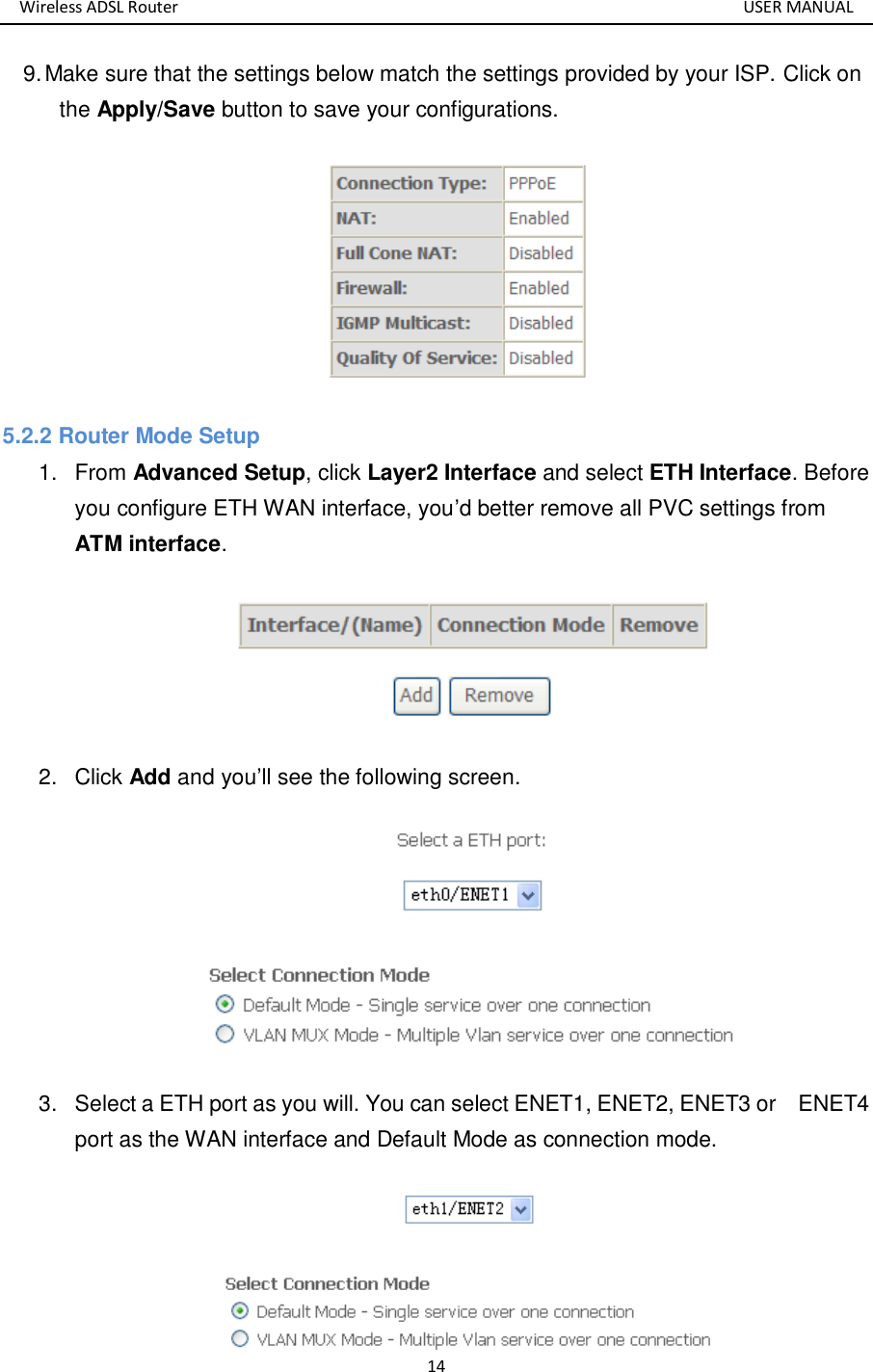 Wireless ADSL Router       USER MANUAL 14 9. Make sure that the settings below match the settings provided by your ISP. Click on the Apply/Save button to save your configurations.  5.2.2 Router Mode Setup 1.  From Advanced Setup, click Layer2 Interface and select ETH Interface. Before you configure ETH WAN interface, you’d better remove all PVC settings from ATM interface.  2.  Click Add and you’ll see the following screen.  3.  Select a ETH port as you will. You can select ENET1, ENET2, ENET3 or    ENET4 port as the WAN interface and Default Mode as connection mode.    