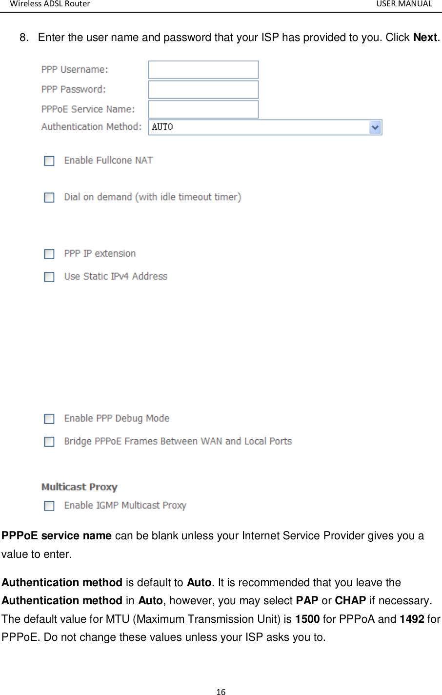 Wireless ADSL Router       USER MANUAL 16 8.  Enter the user name and password that your ISP has provided to you. Click Next.  PPPoE service name can be blank unless your Internet Service Provider gives you a value to enter. Authentication method is default to Auto. It is recommended that you leave the Authentication method in Auto, however, you may select PAP or CHAP if necessary. The default value for MTU (Maximum Transmission Unit) is 1500 for PPPoA and 1492 for PPPoE. Do not change these values unless your ISP asks you to.   
