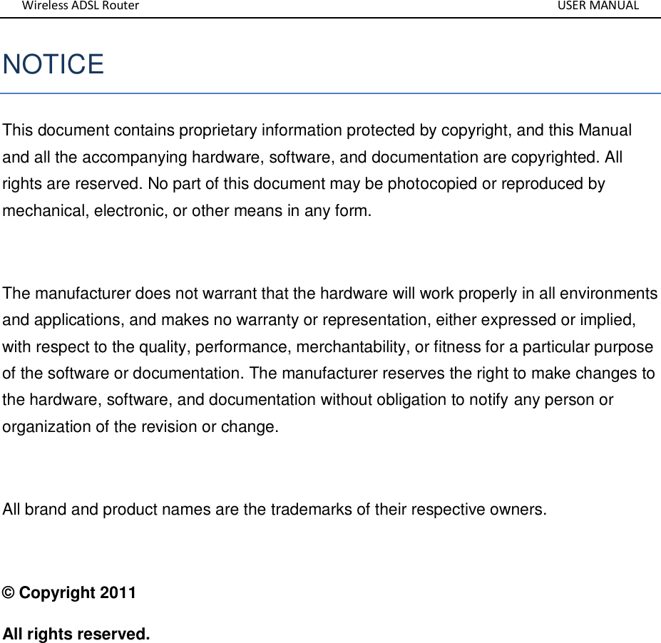 Wireless ADSL Router       USER MANUAL NOTICE This document contains proprietary information protected by copyright, and this Manual and all the accompanying hardware, software, and documentation are copyrighted. All rights are reserved. No part of this document may be photocopied or reproduced by mechanical, electronic, or other means in any form.  The manufacturer does not warrant that the hardware will work properly in all environments and applications, and makes no warranty or representation, either expressed or implied, with respect to the quality, performance, merchantability, or fitness for a particular purpose of the software or documentation. The manufacturer reserves the right to make changes to the hardware, software, and documentation without obligation to notify any person or organization of the revision or change.  All brand and product names are the trademarks of their respective owners.  © Copyright 2011 All rights reserved. 