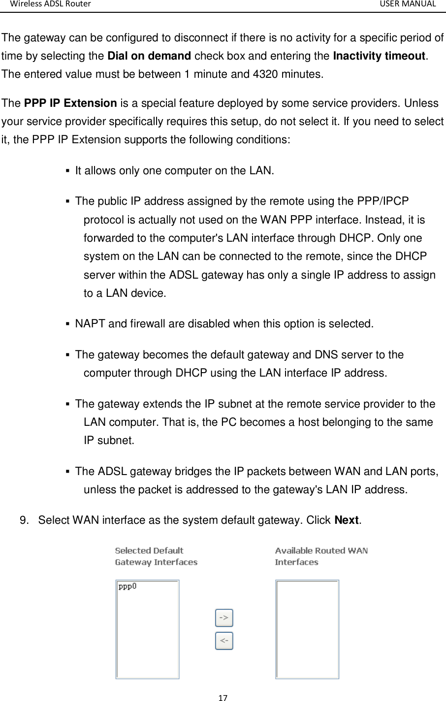 Wireless ADSL Router       USER MANUAL 17 The gateway can be configured to disconnect if there is no activity for a specific period of time by selecting the Dial on demand check box and entering the Inactivity timeout. The entered value must be between 1 minute and 4320 minutes. The PPP IP Extension is a special feature deployed by some service providers. Unless your service provider specifically requires this setup, do not select it. If you need to select it, the PPP IP Extension supports the following conditions:  It allows only one computer on the LAN.    The public IP address assigned by the remote using the PPP/IPCP protocol is actually not used on the WAN PPP interface. Instead, it is forwarded to the computer&apos;s LAN interface through DHCP. Only one system on the LAN can be connected to the remote, since the DHCP server within the ADSL gateway has only a single IP address to assign to a LAN device.    NAPT and firewall are disabled when this option is selected.    The gateway becomes the default gateway and DNS server to the computer through DHCP using the LAN interface IP address.    The gateway extends the IP subnet at the remote service provider to the LAN computer. That is, the PC becomes a host belonging to the same IP subnet.    The ADSL gateway bridges the IP packets between WAN and LAN ports, unless the packet is addressed to the gateway&apos;s LAN IP address.   9.  Select WAN interface as the system default gateway. Click Next.  