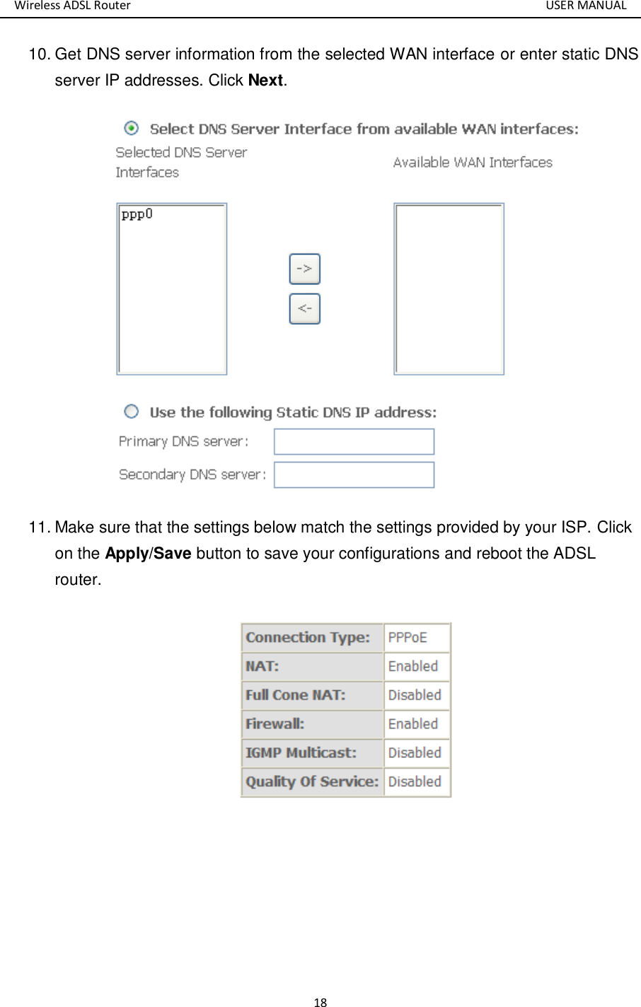 Wireless ADSL Router       USER MANUAL 18 10. Get DNS server information from the selected WAN interface or enter static DNS server IP addresses. Click Next.  11. Make sure that the settings below match the settings provided by your ISP. Click on the Apply/Save button to save your configurations and reboot the ADSL router.    