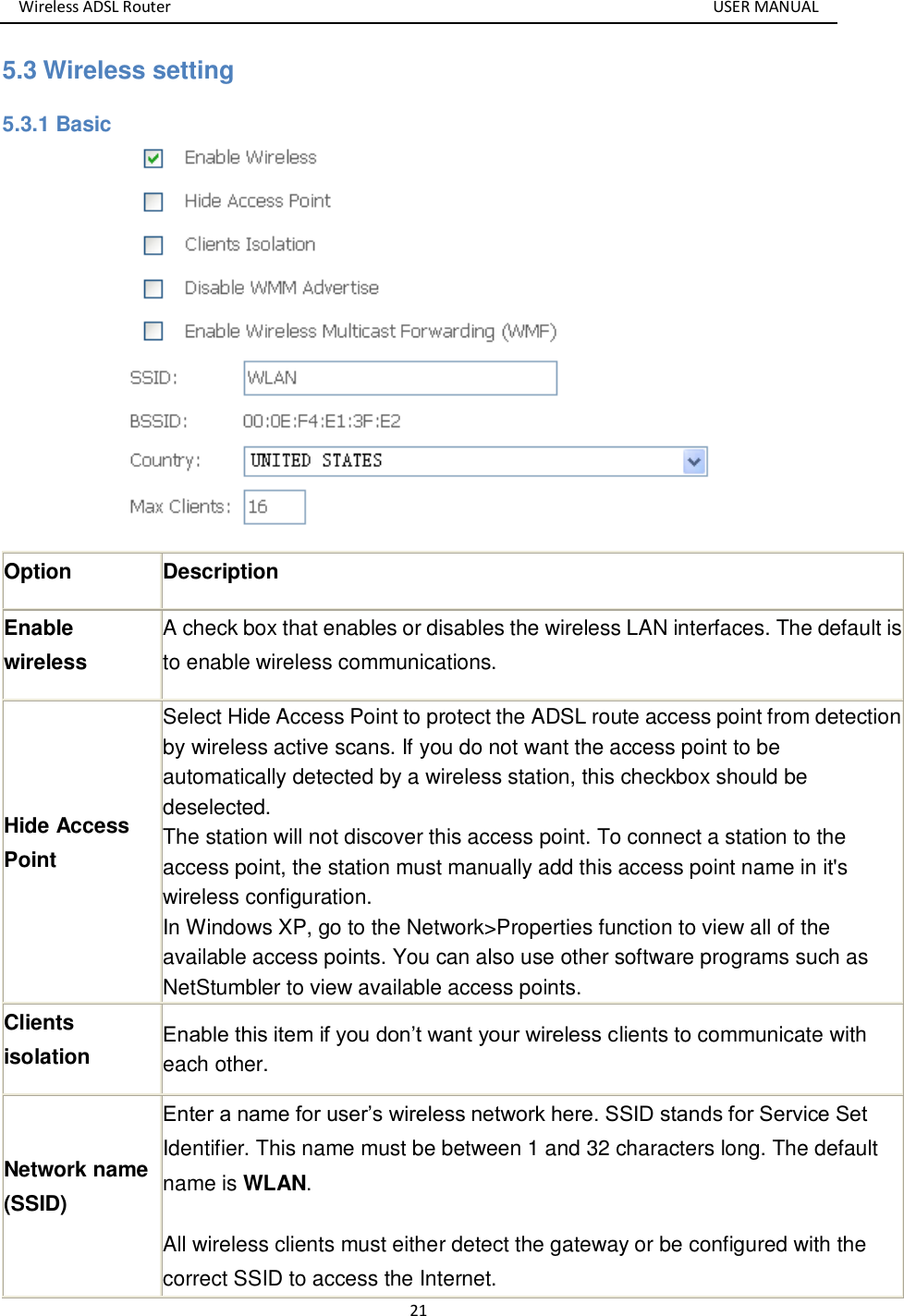 Wireless ADSL Router       USER MANUAL 21 5.3 Wireless setting 5.3.1 Basic  Option Description Enable wireless   A check box that enables or disables the wireless LAN interfaces. The default is to enable wireless communications. Hide Access Point Select Hide Access Point to protect the ADSL route access point from detection by wireless active scans. If you do not want the access point to be automatically detected by a wireless station, this checkbox should be deselected. The station will not discover this access point. To connect a station to the access point, the station must manually add this access point name in it&apos;s wireless configuration. In Windows XP, go to the Network&gt;Properties function to view all of the available access points. You can also use other software programs such as NetStumbler to view available access points. Clients isolation  Enable this item if you don’t want your wireless clients to communicate with each other. Network name (SSID) Enter a name for user’s wireless network here. SSID stands for Service Set Identifier. This name must be between 1 and 32 characters long. The default name is WLAN. All wireless clients must either detect the gateway or be configured with the correct SSID to access the Internet. 