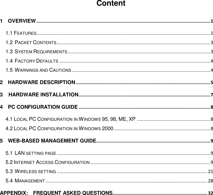  Content 1    OVERVIEW ................................................................................................................................ 1 1.1 FEATURES................................................................................................................................ 1 1.2 PACKET CONTENTS ................................................................................................................. 3 1.3 SYSTEM REQUIREMENTS ......................................................................................................... 3 1.4 FACTORY DEFAULTS ............................................................................................................... 4 1.5 WARNINGS AND CAUTIONS ...................................................................................................... 4 2    HARDWARE DESCRIPTION ................................................................................................... 5 3 HARDWARE INSTALLATION ................................................................................................. 7 4    PC CONFIGURATION GUIDE ................................................................................................. 8 4.1 LOCAL PC CONFIGURATION IN WINDOWS 95, 98, ME, XP ...................................................... 8 4.2 LOCAL PC CONFIGURATION IN WINDOWS 2000 ....................................................................... 8 5    WEB-BASED MANAGEMENT GUIDE.................................................................................... 9 5.1 LAN SETTING PAGE ................................................................................................................. 9 5.2 INTERNET ACCESS CONFIGURATION ........................................................................................ 9 5.3 WIRELESS SETTING ............................................................................................................... 21 5.4 MANAGEMENT ....................................................................................................................... 28 APPENDIX:    FREQUENT ASKED QUESTIONS...................................................................... 32        