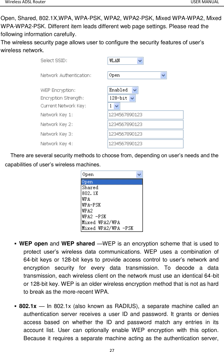 Wireless ADSL Router       USER MANUAL 27 Open, Shared, 802.1X,WPA, WPA-PSK, WPA2, WPA2-PSK, Mixed WPA-WPA2, Mixed WPA-WPA2-PSK. Different item leads different web page settings. Please read the following information carefully.   The wireless security page allows user to configure the security features of user’s wireless network.    There are several security methods to choose from, depending on user’s needs and the capabilities of user’s wireless machines.   WEP open and WEP shared —WEP is an encryption scheme that is used to protect  user’s  wireless  data  communications.  WEP  uses  a  combination  of 64-bit keys or 128-bit  keys  to  provide  access  control  to  user’s  network and encryption  security  for  every  data  transmission.  To  decode  a  data transmission, each wireless client on the network must use an identical 64-bit or 128-bit key. WEP is an older wireless encryption method that is not as hard to break as the more-recent WPA.    802.1x — In 802.1x (also known as RADIUS), a separate machine called an authentication  server  receives a  user ID  and  password.  It  grants or  denies access  based  on  whether  the  ID  and  password  match  any  entries  in  its account  list.  User  can  optionally  enable  WEP  encryption  with  this  option. Because it requires a separate machine acting as the authentication server, 