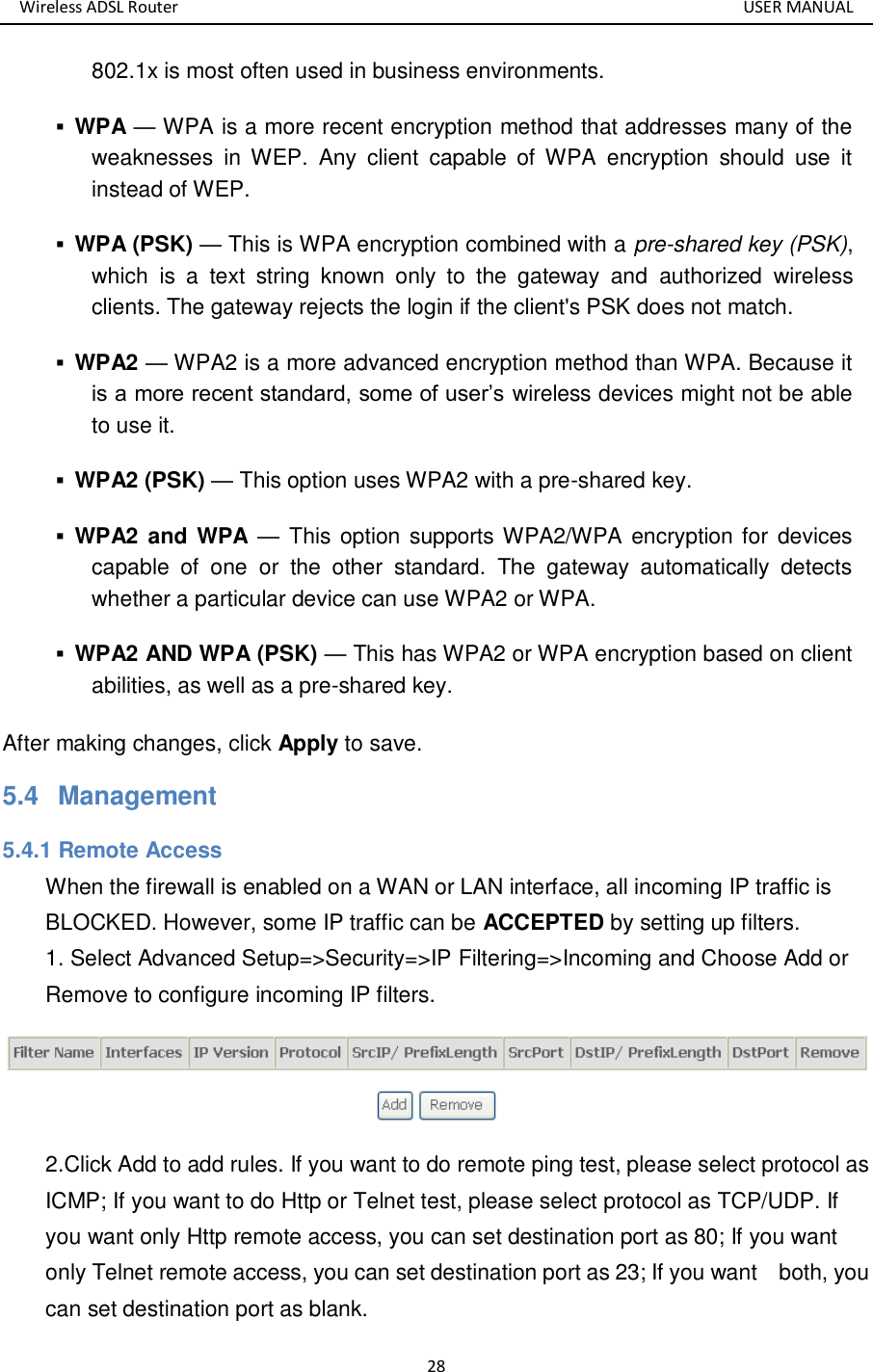 Wireless ADSL Router       USER MANUAL 28 802.1x is most often used in business environments.    WPA — WPA is a more recent encryption method that addresses many of the weaknesses  in WEP.  Any  client  capable  of WPA  encryption  should  use  it instead of WEP.    WPA (PSK) — This is WPA encryption combined with a pre-shared key (PSK), which  is  a  text  string  known  only  to  the  gateway  and  authorized  wireless clients. The gateway rejects the login if the client&apos;s PSK does not match.    WPA2 — WPA2 is a more advanced encryption method than WPA. Because it is a more recent standard, some of user’s wireless devices might not be able to use it.    WPA2 (PSK) — This option uses WPA2 with a pre-shared key.    WPA2  and WPA —  This option  supports WPA2/WPA encryption for devices capable  of  one  or  the  other  standard.  The  gateway  automatically  detects whether a particular device can use WPA2 or WPA.    WPA2 AND WPA (PSK) — This has WPA2 or WPA encryption based on client abilities, as well as a pre-shared key.   After making changes, click Apply to save. 5.4   Management 5.4.1 Remote Access When the firewall is enabled on a WAN or LAN interface, all incoming IP traffic is BLOCKED. However, some IP traffic can be ACCEPTED by setting up filters. 1. Select Advanced Setup=&gt;Security=&gt;IP Filtering=&gt;Incoming and Choose Add or Remove to configure incoming IP filters.  2.Click Add to add rules. If you want to do remote ping test, please select protocol as ICMP; If you want to do Http or Telnet test, please select protocol as TCP/UDP. If you want only Http remote access, you can set destination port as 80; If you want only Telnet remote access, you can set destination port as 23; If you want    both, you can set destination port as blank. 