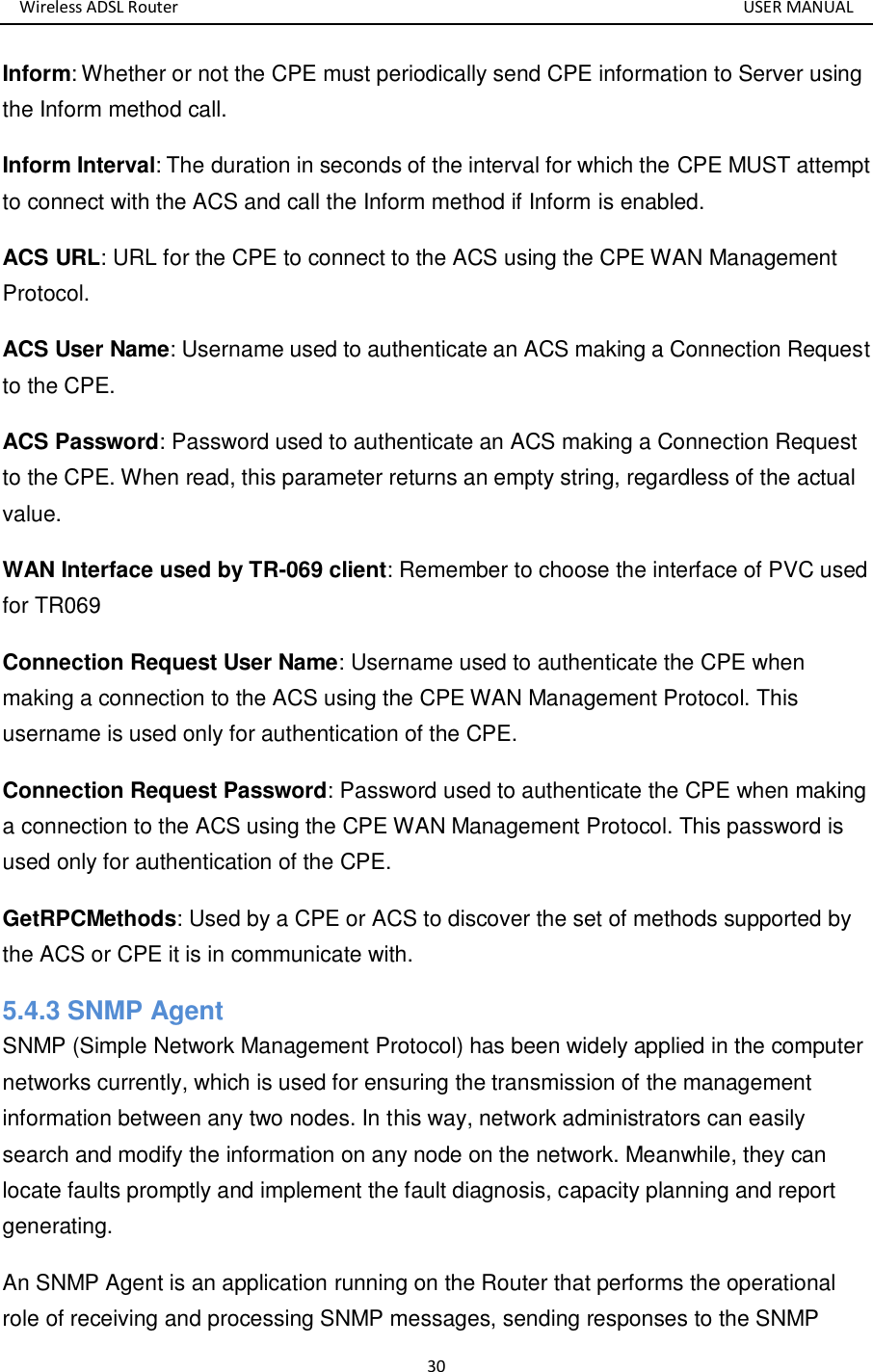 Wireless ADSL Router       USER MANUAL 30 Inform: Whether or not the CPE must periodically send CPE information to Server using the Inform method call. Inform Interval: The duration in seconds of the interval for which the CPE MUST attempt to connect with the ACS and call the Inform method if Inform is enabled. ACS URL: URL for the CPE to connect to the ACS using the CPE WAN Management Protocol.   ACS User Name: Username used to authenticate an ACS making a Connection Request to the CPE. ACS Password: Password used to authenticate an ACS making a Connection Request to the CPE. When read, this parameter returns an empty string, regardless of the actual value. WAN Interface used by TR-069 client: Remember to choose the interface of PVC used for TR069 Connection Request User Name: Username used to authenticate the CPE when making a connection to the ACS using the CPE WAN Management Protocol. This username is used only for authentication of the CPE.   Connection Request Password: Password used to authenticate the CPE when making a connection to the ACS using the CPE WAN Management Protocol. This password is used only for authentication of the CPE. GetRPCMethods: Used by a CPE or ACS to discover the set of methods supported by the ACS or CPE it is in communicate with. 5.4.3 SNMP Agent SNMP (Simple Network Management Protocol) has been widely applied in the computer networks currently, which is used for ensuring the transmission of the management information between any two nodes. In this way, network administrators can easily search and modify the information on any node on the network. Meanwhile, they can locate faults promptly and implement the fault diagnosis, capacity planning and report generating.   An SNMP Agent is an application running on the Router that performs the operational role of receiving and processing SNMP messages, sending responses to the SNMP 