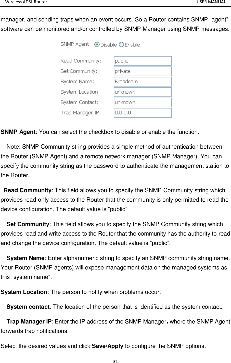 Wireless ADSL Router       USER MANUAL 31 manager, and sending traps when an event occurs. So a Router contains SNMP &quot;agent&quot; software can be monitored and/or controlled by SNMP Manager using SNMP messages.    SNMP Agent: You can select the checkbox to disable or enable the function.     Note: SNMP Community string provides a simple method of authentication between the Router (SNMP Agent) and a remote network manager (SNMP Manager). You can specify the community string as the password to authenticate the management station to the Router.    Read Community: This field allows you to specify the SNMP Community string which provides read-only access to the Router that the community is only permitted to read the device configuration. The default value is “public”.     Set Community: This field allows you to specify the SNMP Community string which provides read and write access to the Router that the community has the authority to read and change the device configuration. The default value is “public”.     System Name: Enter alphanumeric string to specify an SNMP community string name. Your Router (SNMP agents) will expose management data on the managed systems as this &quot;system name&quot;.   System Location: The person to notify when problems occur.     System contact: The location of the person that is identified as the system contact.     Trap Manager IP: Enter the IP address of the SNMP Manager，where the SNMP Agent forwards trap notifications.   Select the desired values and click Save/Apply to configure the SNMP options. 