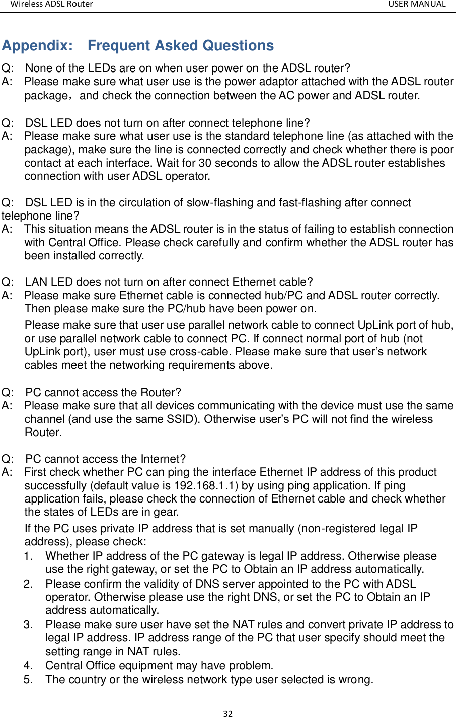 Wireless ADSL Router       USER MANUAL 32 Appendix:    Frequent Asked Questions   Q:    None of the LEDs are on when user power on the ADSL router? A:    Please make sure what user use is the power adaptor attached with the ADSL router package，and check the connection between the AC power and ADSL router.    Q:  DSL LED does not turn on after connect telephone line? A:    Please make sure what user use is the standard telephone line (as attached with the package), make sure the line is connected correctly and check whether there is poor contact at each interface. Wait for 30 seconds to allow the ADSL router establishes connection with user ADSL operator.    Q:    DSL LED is in the circulation of slow-flashing and fast-flashing after connect telephone line? A:    This situation means the ADSL router is in the status of failing to establish connection with Central Office. Please check carefully and confirm whether the ADSL router has been installed correctly.  Q:    LAN LED does not turn on after connect Ethernet cable? A:    Please make sure Ethernet cable is connected hub/PC and ADSL router correctly. Then please make sure the PC/hub have been power on. Please make sure that user use parallel network cable to connect UpLink port of hub, or use parallel network cable to connect PC. If connect normal port of hub (not UpLink port), user must use cross-cable. Please make sure that user’s network cables meet the networking requirements above.  Q:    PC cannot access the Router? A:    Please make sure that all devices communicating with the device must use the same channel (and use the same SSID). Otherwise user’s PC will not find the wireless Router.  Q:  PC cannot access the Internet?   A:    First check whether PC can ping the interface Ethernet IP address of this product successfully (default value is 192.168.1.1) by using ping application. If ping application fails, please check the connection of Ethernet cable and check whether the states of LEDs are in gear. If the PC uses private IP address that is set manually (non-registered legal IP address), please check: 1.  Whether IP address of the PC gateway is legal IP address. Otherwise please use the right gateway, or set the PC to Obtain an IP address automatically. 2.  Please confirm the validity of DNS server appointed to the PC with ADSL operator. Otherwise please use the right DNS, or set the PC to Obtain an IP address automatically.   3.  Please make sure user have set the NAT rules and convert private IP address to legal IP address. IP address range of the PC that user specify should meet the setting range in NAT rules.   4.  Central Office equipment may have problem. 5.  The country or the wireless network type user selected is wrong.    