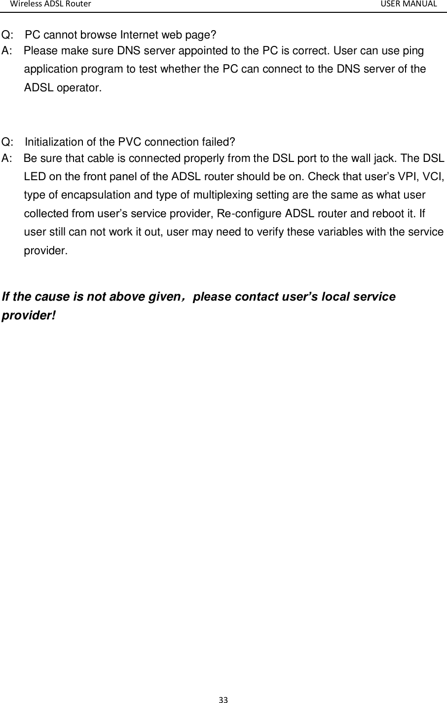 Wireless ADSL Router       USER MANUAL 33 Q:    PC cannot browse Internet web page? A:    Please make sure DNS server appointed to the PC is correct. User can use ping application program to test whether the PC can connect to the DNS server of the ADSL operator.  Q:    Initialization of the PVC connection failed? A:    Be sure that cable is connected properly from the DSL port to the wall jack. The DSL LED on the front panel of the ADSL router should be on. Check that user’s VPI, VCI, type of encapsulation and type of multiplexing setting are the same as what user collected from user’s service provider, Re-configure ADSL router and reboot it. If user still can not work it out, user may need to verify these variables with the service provider.  If the cause is not above given，please contact user’s local service provider!      