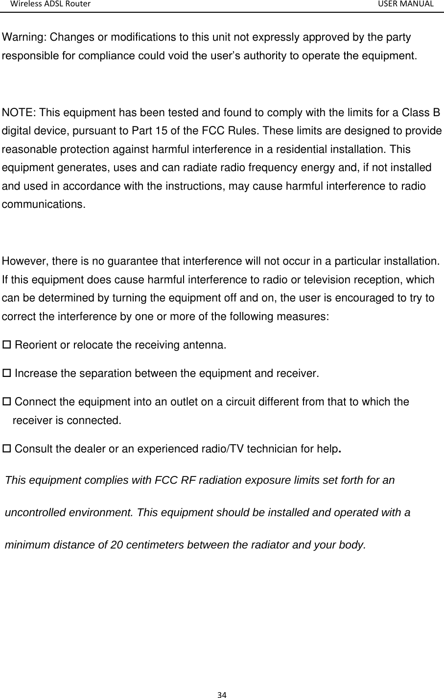 Wireless ADSL Router       USER MANUAL 34 Warning: Changes or modifications to this unit not expressly approved by the party responsible for compliance could void the user’s authority to operate the equipment.  NOTE: This equipment has been tested and found to comply with the limits for a Class B digital device, pursuant to Part 15 of the FCC Rules. These limits are designed to provide reasonable protection against harmful interference in a residential installation. This equipment generates, uses and can radiate radio frequency energy and, if not installed and used in accordance with the instructions, may cause harmful interference to radio communications.  However, there is no guarantee that interference will not occur in a particular installation. If this equipment does cause harmful interference to radio or television reception, which can be determined by turning the equipment off and on, the user is encouraged to try to correct the interference by one or more of the following measures:  Reorient or relocate the receiving antenna.  Increase the separation between the equipment and receiver.  Connect the equipment into an outlet on a circuit different from that to which the receiver is connected.  Consult the dealer or an experienced radio/TV technician for help.  This equipment complies with FCC RF radiation exposure limits set forth for an  uncontrolled environment. This equipment should be installed and operated with a minimum distance of 20 centimeters between the radiator and your body. 