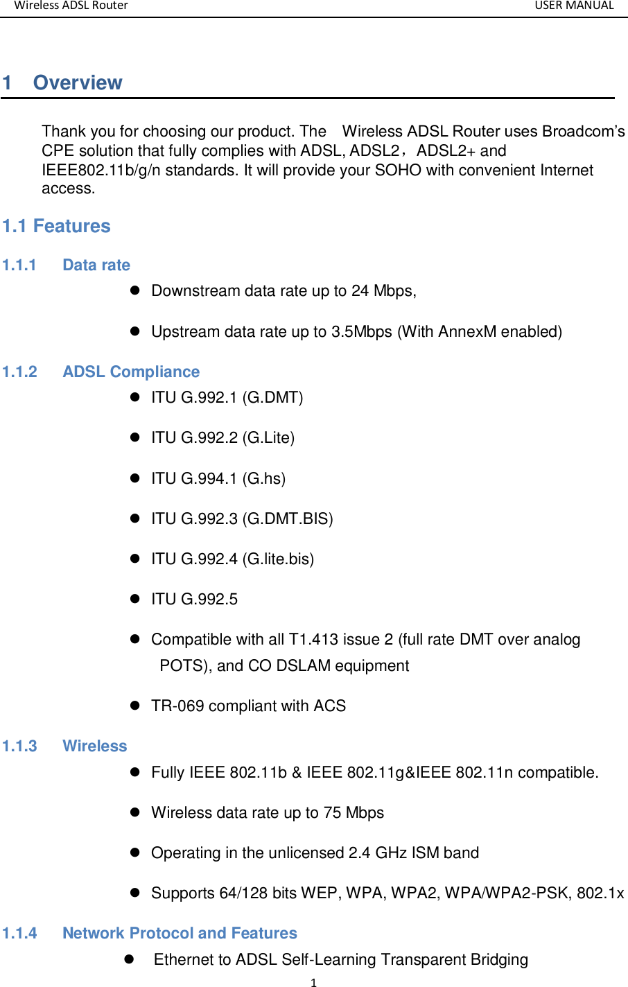 Wireless ADSL Router       USER MANUAL 1 1    Overview Thank you for choosing our product. The    Wireless ADSL Router uses Broadcom’s CPE solution that fully complies with ADSL, ADSL2，ADSL2+ and IEEE802.11b/g/n standards. It will provide your SOHO with convenient Internet access. 1.1 Features 1.1.1  Data rate   Downstream data rate up to 24 Mbps,     Upstream data rate up to 3.5Mbps (With AnnexM enabled) 1.1.2  ADSL Compliance     ITU G.992.1 (G.DMT)   ITU G.992.2 (G.Lite)   ITU G.994.1 (G.hs)   ITU G.992.3 (G.DMT.BIS)   ITU G.992.4 (G.lite.bis)   ITU G.992.5   Compatible with all T1.413 issue 2 (full rate DMT over analog POTS), and CO DSLAM equipment    TR-069 compliant with ACS 1.1.3  Wireless   Fully IEEE 802.11b &amp; IEEE 802.11g&amp;IEEE 802.11n compatible.   Wireless data rate up to 75 Mbps   Operating in the unlicensed 2.4 GHz ISM band   Supports 64/128 bits WEP, WPA, WPA2, WPA/WPA2-PSK, 802.1x 1.1.4    Network Protocol and Features   Ethernet to ADSL Self-Learning Transparent Bridging   