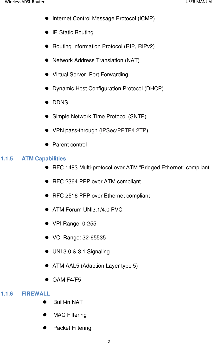 Wireless ADSL Router       USER MANUAL 2   Internet Control Message Protocol (ICMP)   IP Static Routing   Routing Information Protocol (RIP, RIPv2)   Network Address Translation (NAT)   Virtual Server, Port Forwarding   Dynamic Host Configuration Protocol (DHCP)  DDNS   Simple Network Time Protocol (SNTP)   VPN pass-through (IPSec/PPTP/L2TP)   Parent control 1.1.5  ATM Capabilities   RFC 1483 Multi-protocol over ATM “Bridged Ethernet” compliant   RFC 2364 PPP over ATM compliant   RFC 2516 PPP over Ethernet compliant     ATM Forum UNI3.1/4.0 PVC     VPI Range: 0-255   VCI Range: 32-65535   UNI 3.0 &amp; 3.1 Signaling     ATM AAL5 (Adaption Layer type 5)     OAM F4/F5 1.1.6  FIREWALL   Built-in NAT   MAC Filtering   Packet Filtering 