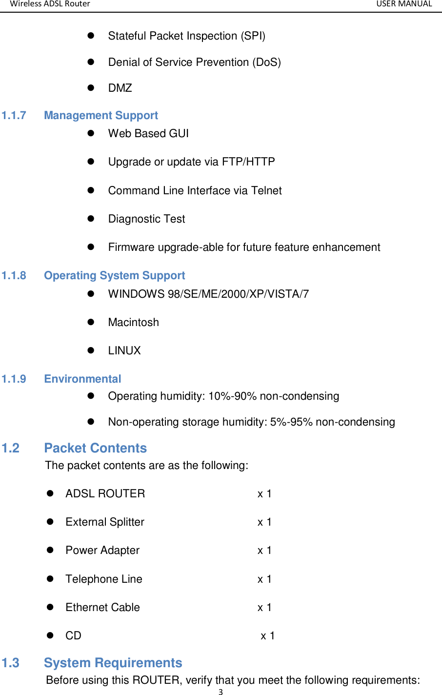 Wireless ADSL Router       USER MANUAL 3   Stateful Packet Inspection (SPI)   Denial of Service Prevention (DoS)   DMZ 1.1.7  Management Support   Web Based GUI   Upgrade or update via FTP/HTTP   Command Line Interface via Telnet   Diagnostic Test   Firmware upgrade-able for future feature enhancement 1.1.8  Operating System Support   WINDOWS 98/SE/ME/2000/XP/VISTA/7   Macintosh   LINUX 1.1.9  Environmental   Operating humidity: 10%-90% non-condensing   Non-operating storage humidity: 5%-95% non-condensing 1.2   Packet Contents The packet contents are as the following:   ADSL ROUTER            x 1   External Splitter            x 1   Power Adapter            x 1   Telephone Line            x 1   Ethernet Cable              x 1  CD                                x 1 1.3   System Requirements Before using this ROUTER, verify that you meet the following requirements: 