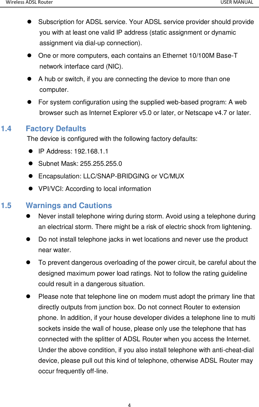 Wireless ADSL Router       USER MANUAL 4   Subscription for ADSL service. Your ADSL service provider should provide you with at least one valid IP address (static assignment or dynamic assignment via dial-up connection).   One or more computers, each contains an Ethernet 10/100M Base-T network interface card (NIC).   A hub or switch, if you are connecting the device to more than one computer.   For system configuration using the supplied web-based program: A web browser such as Internet Explorer v5.0 or later, or Netscape v4.7 or later. 1.4   Factory Defaults The device is configured with the following factory defaults:   IP Address: 192.168.1.1   Subnet Mask: 255.255.255.0   Encapsulation: LLC/SNAP-BRIDGING or VC/MUX   VPI/VCI: According to local information 1.5   Warnings and Cautions   Never install telephone wiring during storm. Avoid using a telephone during an electrical storm. There might be a risk of electric shock from lightening.   Do not install telephone jacks in wet locations and never use the product near water.   To prevent dangerous overloading of the power circuit, be careful about the designed maximum power load ratings. Not to follow the rating guideline could result in a dangerous situation.   Please note that telephone line on modem must adopt the primary line that directly outputs from junction box. Do not connect Router to extension phone. In addition, if your house developer divides a telephone line to multi sockets inside the wall of house, please only use the telephone that has connected with the splitter of ADSL Router when you access the Internet. Under the above condition, if you also install telephone with anti-cheat-dial device, please pull out this kind of telephone, otherwise ADSL Router may occur frequently off-line.  