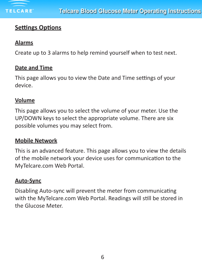 Sengs OponsAlarmsCreate up to 3 alarms to help remind yourself when to test next.Date and TimeThis page allows you to view the Date and Time sengs of your device.VolumeThis page allows you to select the volume of your meter. Use the UP/DOWN keys to select the appropriate volume. There are six possible volumes you may select from. Mobile NetworkThis is an advanced feature. This page allows you to view the details of the mobile network your device uses for communicaon to the MyTelcare.com Web Portal.Auto-SyncDisabling Auto-sync will prevent the meter from communicang with the MyTelcare.com Web Portal. Readings will sll be stored in the Glucose Meter.6