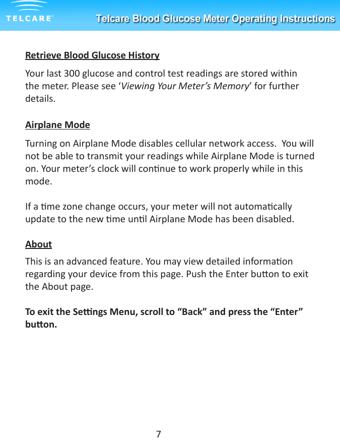Retrieve Blood Glucose HistoryYour last 300 glucose and control test readings are stored within the meter. Please see &lsquo;Viewing Your Meter&rsquo;s Memory&rsquo; for further details.  Airplane ModeTurning on Airplane Mode disables cellular network access.  You will not be able to transmit your readings while Airplane Mode is turned on. Your meter&rsquo;s clock will connue to work properly while in this mode. If a me zone change occurs, your meter will not automacally update to the new me unl Airplane Mode has been disabled.AboutThis is an advanced feature. You may view detailed informaon regarding your device from this page. Push the Enter buon to exit the About page.To exit the Sengs Menu, scroll to &ldquo;Back&rdquo; and press the &ldquo;Enter&rdquo; buon.7