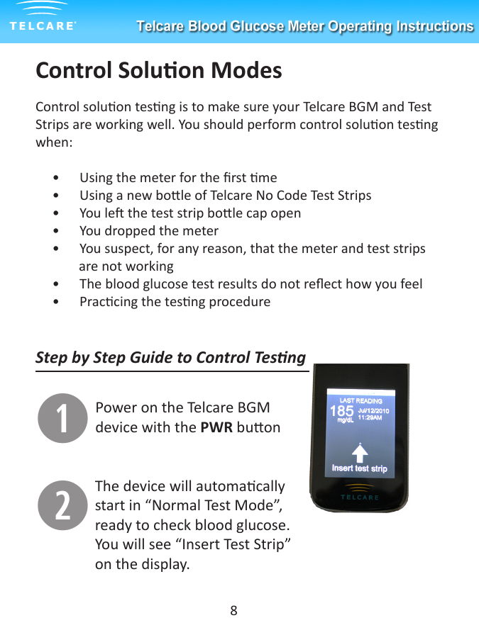 Control Soluon ModesControl soluon tesng is to make sure your Telcare BGM and Test Strips are working well. You should perform control soluon tesng when:     &bull;      Using the meter for the rst me     &bull;      Using a new bole of Telcare No Code Test Strips     &bull;      You le the test strip bole cap open     &bull;      You dropped the meter     &bull;      You suspect, for any reason, that the meter and test strips               are not working                             &bull;      The blood glucose test results do not reect how you feel     &bull;      Praccing the tesng procedureStep by Step Guide to Control TesngqPower on the Telcare BGM device with the PWR buonwThe device will automacally start in &ldquo;Normal Test Mode&rdquo;, ready to check blood glucose. You will see &ldquo;Insert Test Strip&rdquo; on the display.8