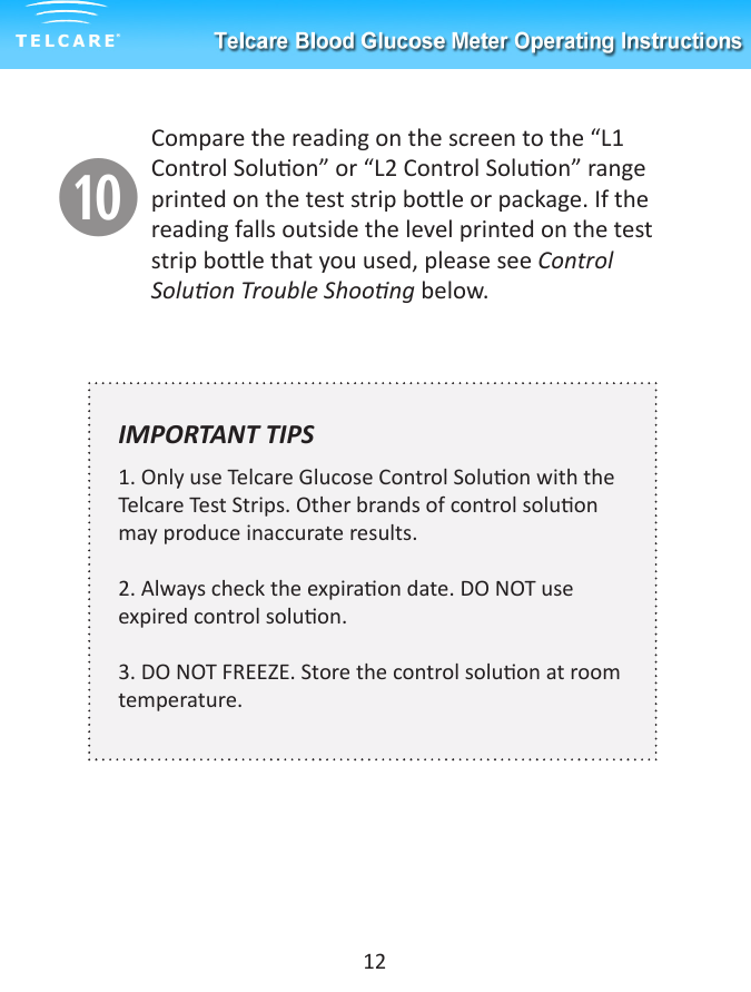aCompare the reading on the screen to the &ldquo;L1 Control Soluon&rdquo; or &ldquo;L2 Control Soluon&rdquo; range printed on the test strip bole or package. If the reading falls outside the level printed on the test strip bole that you used, please see Control Soluon Trouble Shoong below. IMPORTANT TIPS  1. Only use Telcare Glucose Control Soluon with the Telcare Test Strips. Other brands of control soluon may produce inaccurate results.2. Always check the expiraon date. DO NOT use expired control soluon.3. DO NOT FREEZE. Store the control soluon at room temperature.12